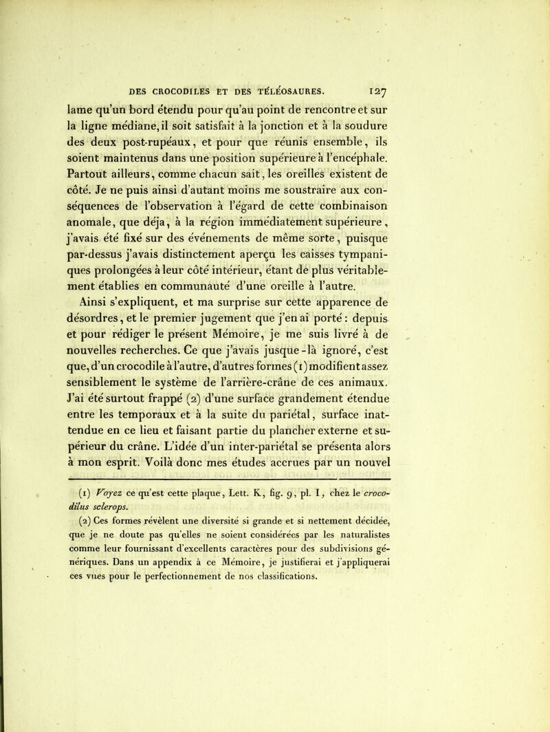 lame qu’un bord e'tendu pour qu’au point de rencontre et sur la ligne médiane, il soit satisfait à la jonction et à la soudure des deux post-rupéaux, et pour que réunis ensemble, ils soient maintenus dans une position supérieure à l’encéphale. Partout ailleurs, comme chacun sait, les oreilles existent de côté. Je ne puis ainsi d’autant moins me soustraire aux con- séquences de l’observation à l’égard de cette combinaison anomale, que déjà, à la région immédiatement supérieure , j’avais été fixé sur des événements de même sorte, puisque par-dessus j’avais distinctement aperçu les caisses tympani- ques prolongées à leur côté intérieur, étant de plus véritable- ment établies en communauté d’une oreille à l’autre. Ainsi s’expliquent, et ma surprise sur cette apparence de désordres, et le premier jugement que j’en ai porté : depuis et pour rédiger le présent Mémoire, je me suis livré à de nouvelles recherches. Ce que j’avais jusque-là ignoré, c’est que, d’un crocodile à l’autre, d’autres formes ( i) modifient assez sensiblement le système de l’arrière-crâne de ces animaux. J’ai été surtout frappé (2) d’une surface grandement étendue entre les temporaux et à la suite du pariétal, surface inat- tendue en ce lieu et faisant partie du plancher externe et su- périeur du crâne. L’idée d’un inter-pariétal se présenta alors à mon esprit. Voilà donc mes études accrues par un nouvel (1) Voyez ce qu’est cette plaque, Lett. K, fig. 9, pl. I, chez le croco- dilus sclerops. (2) Ces formes révèlent une diversité si grande et si nettement décidée, que je ne doute pas qu’elles ne soient considérées par les naturalistes comme leur fournissant d’excellents caractères pour des subdivisions gé- nériques. Dans un appendix à ce Mémoire, je justifierai et j’appliquerai ces vues pour le perfectionnement de nos classifications.