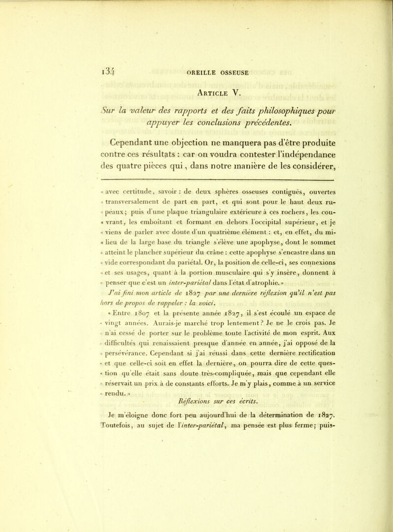 Article V. Sur la valeur des rapports et des faits philosophiques pour appuyer les conclusions précédentes. Cependant une objection ne manquera pas d’être produite contre ces résultats : car on voudra contester l’indépendance des quatre pièces qui, dans notre manière de les considérer, «avec certitude, savoir: de deux, sphères osseuses contiguës, ouvertes transversalement de part en part, et qui sont pour le haut deux ru- ■ peaux ; puis d’une plaque triangulaire extérieure à ces rochers, les cou- « vrant, les emboîtant et formant en dehors loccipital supérieur, et je « viens de parler avec doute d'un quatrième élément : et, en effet, du mi- « lieu de la large base du triangle s’élève une apophyse, dont le sommet ; atteint le plancher supérieur du crâne : cette apophyse s’encastre dans un vide correspondant du pariétal. Or, la position de celle-ci, ses connexions et ses usages, quant à la portion musculaire qui s’y insère, donnent à « penser que c’est un inter-pariétal dans l’état d’atrophie. » Pai fini mon article de 1827 par une dernière réf exion qu'il nest pas hors de propos de rappeler : la voici. «Entre 1807 et la présente année 1827, il s’est écoulé un espace de ■ vingt années. Aurais-je marché trop lentement? Je ne le crois pas. Je n’ai cessé de porter sur le problème toute l’activité de mon esprit. Aux difficultés qui renaissaient presque dannée en année, j’ai opposé de la persévérance. Cependant si j’ai réussi dans cette dernière rectification « et que celle-ci soit en effet la dernière, on pourra dire de cette ques- « tion qu elle était sans doute très-compliquée, mais que cependant elle « réservait un prix à de constants efforts. Je m’y plais, comme à un service « rendu. » Réf exions sur ces écrits. Je m’éloigne donc fort peu aujourd’hui de la détermination de 1827. Toutefois, au sujet de l’inter-pariétal, ma pensée est plus ferme; puis-