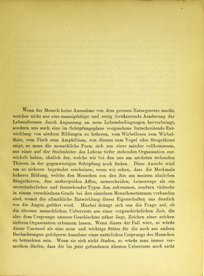 Wenn der Mensch keine Ausnahme von dem grossen Naturgesetze machte welches nicht nur eine mannigfaltige und stetig fortdauernde Aenderung der Lebensformen durch Anpassung an neue Lebensbedingungen hervorbringt, sondern uns auch eine im Schöpfungsplane vorgesehene fortschreitende Ent- wicklung von niedern Bildungen zu höheren, vom Wirbellosen zum Wirbel- thier, vom Fisch zum Amphibium, von diesem zum Vogel oder Säugethiere zeigt, so muss die menschliche Form sich aus einer minder vollkommnen, aus einer auf der Stufenleiter des Lebens tiefer stehenden Organisation ent- wickelt haben, ähnlich der, welche wir bei den uns am nächsten stehenden Thieren in der gegenwärtigen Schöpfung noch finden. Diese Ansicht wird um so sicherer begründet erscheinen, wenn wir sehen, dass die Merkmale höherer Bildung, welche den Menschen von den ihm am meisten ähnlichen Säugethieren, den anthropoiden Affen, unterscheiden, keineswegs als ein unveränderlicher und feststehender Typus ihm zukommen, sondern vielmehr in einem verschiednen Grade bei den einzelnen Menschenstämmen vorhanden sind, womit die allmähliche Entwicklung dieser Eigenschaften uns deutlich vor die Augen geführt wird. Hierbei drängt sich uns die Frage auf, ob die ältesten menschlichen Ueberreste aus einer vorgeschichtlichen Zeit, die also dem Ursprünge unseres Geschlechtes näher liegt, Zeichen einer solchen tieferen Organisation erkennen lassen. Wenn dieses der Fall wäre, so würde dieser Umstand als eine neue und wichtige Stütze für die auch aus andern Beobachtungen gefolgerte Annahme eines natürlichen Ursprungs des Menschen zu betrachten sein. Wenn sie sich nicht fänden, so würde man immer ver- muthen dürfen, dass die bis jetzt gefundenen ältesten Ueberreste noch nicht