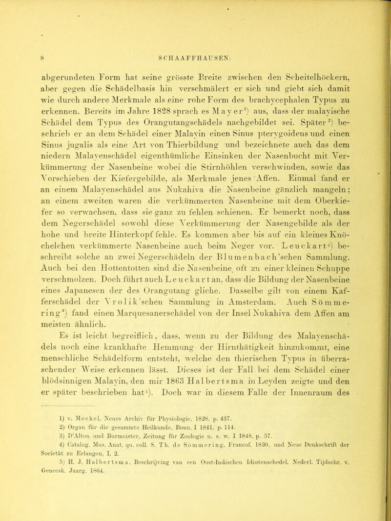 abgerundeten Form bat seine grösste Breite zwischen den Scbeitelhöcbern, aber gegen die Schädelbasis hin verschmälert er sich und giebt sich damit wie durch andere Merkmale als eine rohe Form des brachycephalen Typus zu erkennen. Bereits im Jahre 1828 sprach es May er 0 8us, dass der malayische Schädel dem Typus des Orangutangschädels nachgebildet sei. Später^) be- schrieb er an dem Schädel einer Malayin einen Sinus pterygoideus und einen Sinus jugalis als eine Art von Thierbildung und bezeichnete auch das dem niedern Malayenschädel eigenthümliche Einsinken der Nasenbucht mit Yer- kümmerung der Nasenbeine wobei die Stirnhöhlen verschwinden, sowie das Yorschieben der Kiefergebilde, als Merkmale jenes Affen. Einmal fand er an einem Malayenschädel aus Nukahiva die Nasenbeine gänzlich mangeln; an einem zwmiten waren die verkümmerten Nasenbeine mit dem Oberkie- fer so verw^achsen, dass sie ganz zu fehlen schienen. Er bemerkt noch, dass dem Negerschädel sowohl diese Yerkümmerung der Nasengebilde als der hohe und breite Hinterkopf fehle. Es kommen aber bis auf ein kleines Knö- chelchen verkümmerte Nasenbeine auch beim Neger vor. Leuckart^) be- schreibt solche an zwei Negerschädeln der Blumenbach’schen Sammlung. Auch bei den Hottentotten sind die Nasenbeine, oft zu einer kleinen Schuppe verschmolzen. Doch führt auch L e u c k a r t an, dass die Bildung der Nasenbeine eines Japanesen der des Orangutang gliche. Dasselbe gilt von einem Kaf- ferschädel der Yrolik’schen Sammlung in Amsterdam. Auch Sömme- ring^) fand einen Marquesanerschädel von der Insel Nukahiva dem Affen am meisten ähnlich. Es ist leicht begreiflich, dass, w^enn zu der Bildung des Malayenschä- dels noch eine krankhafte Hemmung der Hirnthätigkeit hinzukommt, eine menschliche Schädelform entsteht, welche den thierischen Typus in überra- schender Weise erkennen lässt. Dieses ist der Fall bei dem Schädel einer blödsinnigen Malayin, den mir 1863 Halbertsma in Leyden zeigte und den er später beschrieben hat’). Doch war in diesem Falle der Inneiiraum des 1) V. Meckel, Neues Archiv für Physiologie, 1828. p. 437. 2) Oi'gau für die gesammte Heilkunde, Bonn, I 1841, p. 114. 3) D’Alton und Burmeister, Zeitung für Zoologie u. s. w. I 1848, p. 57. 4) Catalog. Mus. Anat. qu. coli. S. Th. de Sömmering, Francof 1830, und Neue Denkschrift der Societät zu Erlangen, I. 2. 5) H. J. Halbertsma, Beschrijving van een Oost-Indischen Idiotenschedel. Nederl. Tijdsclu-, v. Geneesk. Jaarg. 1864,