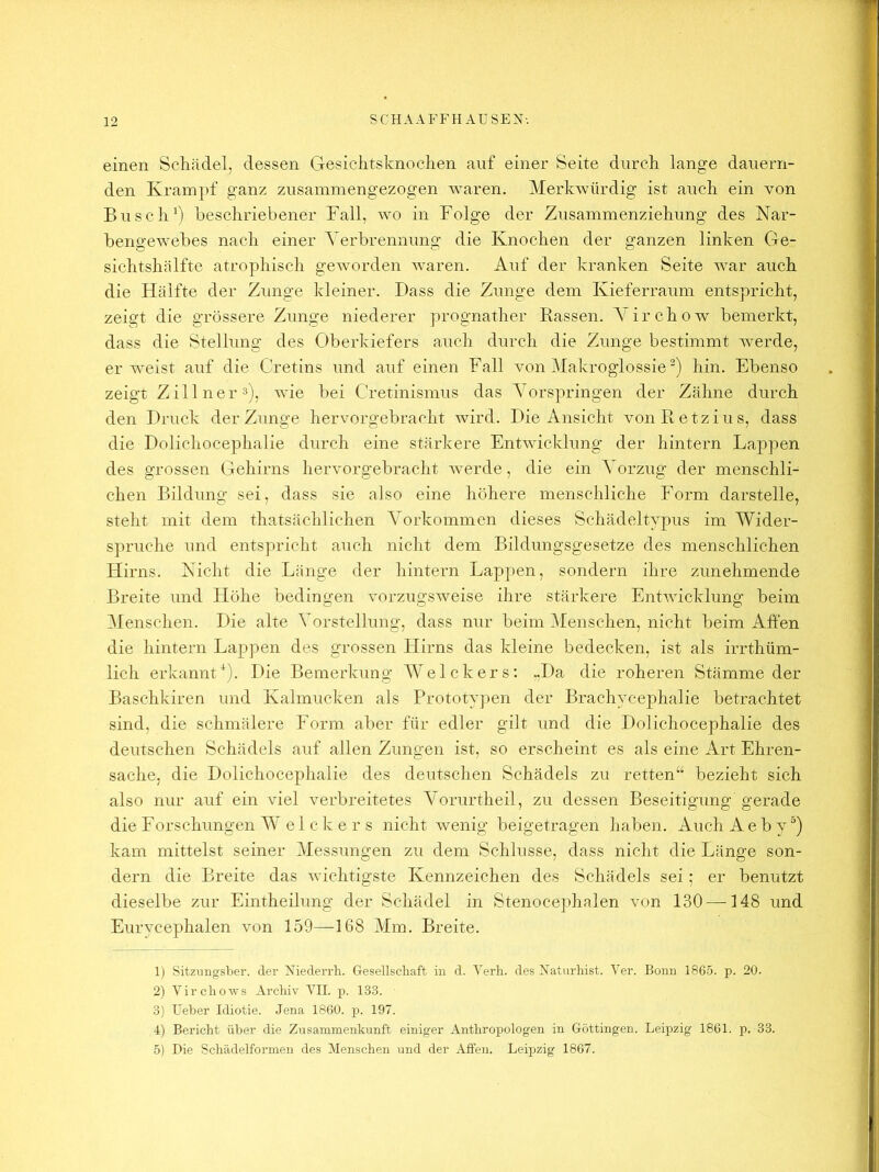 einen Schädel, dessen Gesichtsknochen auf einer Seite durch lange dauern- den Krampf ganz zusammengezogen waren. Merkwürdig ist auch ein von Busch beschriebener Fall, wo in Folge der Zusammenziehung des Nar- bengewebes nach einer Yerbrennung die Knochen der ganzen linken Ge- sichtshälfte atrophisch geworden waren. Auf der kranken Seite war auch die FEälfte der Zunge kleiner. Bass die Zunge dem Kieferraum entspricht, zeigt die grössere Zunge niederer prognather Rassen. A’irchow bemerkt, dass die Stellung des Oberkiefers auch durch die Zunge bestimmt werde, erweist auf die Cretins und auf einen Fall von Makroglossie hin. Ebenso zeigt Zillnei’ä), wie bei Cretinismus das Yorspringen der Zähne durch den Bruck der Zunge hervorgebracht wird. Bie Ansicht vonRetzius, dass die Bolichocephalie durch eine stärkere Entwicklung der hintern Lappen des grossen Gehirns hervorgebracht Averde, die ein Yorzug der menschli- chen Bildung sei, dass sie also eine höhere menschliche Form darstelle, steht mit dem thatsächlichen Yorkommen dieses Schädeltypus im Wider- spruche und entspricht auch nicht dem Bildungsgesetze des menschlichen Hirns. Nicht die Länge der hintern Lappen, sondern ihre zunehmende Breite und Höhe bedingen AmrzugSAveise ihre stärkere EntA\dcklung beim Menschen. Bie alte Vorstellung, dass nur beim 3fenschen, nicht beim Affen die hintern Lappen des grossen Hirns das kleine bedecken, ist als irrthüm- lich erkannt^). Bie Bemerkung Welckers; .,Ba die roheren Stämme der Baschkiren und Kalmücken als Prototv])en der Brachycephalie betrachtet sind, die schmälere Form aber für edler gilt und die Bolichocephalie des deutschen Schädels auf allen Zungen ist, so erscheint es als eine Art Ehren- sache, die Bolichocephalie des deutschen Schädels zu retten“ bezieht sich also nur auf ein viel Amrbreitetes Yorurtheil, zu dessen Beseitigung gerade die Forschungen W el c k e r s nicht wenig beigetragen haben. Auch Aeby) kam mittelst seiner Messungen zu dem Schlüsse, dass nicht die Länge son- dern die Breite das Avichtigste Kennzeichen des Schädels sei; er benutzt dieselbe zur Eintheilung der Schädel in Stenocephalen von 130 —148 und Eurycephalen A'on 159—168 Mm. Breite. 1) SitziiHgsber. der Viederrh. Gesellschaft in d. Verh. des Itaturhist. Ver. Bonn 1865. p. 20. 2) Virchows Archiv VII. p. 133. 3) Feber Idiotie. Jena 1860. p. 197. 4) Bericht über die Zusammenkunft einiger Anthropologen in Göttingen. Leipzig 1861. p. 33. 5) Die Schädelformen des Menschen und der Affen. Leipzig 1867.