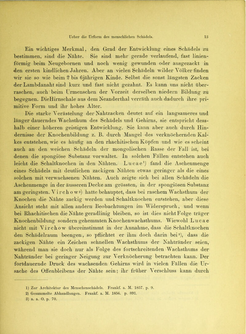 Ein wichtiges Merkmal, den Grad der Entwicklung eines Schädels zu bestimmen, sind die Nähte. Sie sind mehr gerade verlaufend, fast linien- förmig beim Neugebornen und noch wenig gewunden oder ausgezackt in den ersten kindlichen Jahren. Aber an vielen Schädeln wilder Völker finden wir sie so wie beim 2 bis 6jährigen Kinde. Selbst die sonst längsten Zacken der Lambdanaht sind kurz und fast nicht gezahnt. Es kann uns nicht über- raschen, auch beim Urmenschen der Vorzeit derselben niedern Bildung zu begegnen. DieHirnschale aus dem Neanderthal verräth auch dadurcli ihre pri- mitive Form und ihr hohes Alter. Die starke Verästelung der Nahtzacken deutet auf ein langsameres und länger dauerndes Wachsthum des Schädels und Gehirns, sie entspricht dess- halb einer höheren geistigen Entwicklung. Sie kann aber auch durch Hin- dernisse der Knochenbildung z. B. durch Mangel des verknöchernden Kal- kes entstehen, wie es häufig an den rhachitischen Köpfen und wie es scheint auch an den weichen Schädeln der mongolischen Rasse der Fall ist, bei denen die spongiöse Substanz vorwaltet. In solchen Fällen entstehen auch leicht die Schaltknochen in den Nähten. Lucae^j fand die Aschenmenge eines Schädels mit deutlichen zackigen Nähten etwas geringer als die eines solchen mit verwachsenen Nähten. Auch zeigte sich bei allen Schädeln die Aschenmenge in der äusseren Decke am grössten, in der spongiösen Substanz am geringsten. Vir ch o wa) hatte behauptet, dass bei raschem Wachsthum der Knochen die Nähte zackig werden und Schaltknochen entstehen, aber diese Ansicht steht mit allen andern Beobachtungen im Widerspruch, und wenn bei Rhachitischen die Nähte geradlinig bleiben, so ist dies nicht Folge träger Knochenbildung sondern gehemmten Knochenwachsthums. Wiewohl Lucae nicht mit Virchow übereinstimmt in der Annahme, dass die Schaltknochen den Schädelraum beengen, so pflichtet er ihm doch darin bei®), dass die zackigen Nähte ein Zeichen schnellen Wachsthums der Nahtränder seien, während man sie doch nur als Folge des fortschreitenden Wachsthums der Nahtränder bei geringer Neigung zur Verknöcherung betrachten kann. Der fortdauernde Druck des wachsenden Gehirns wird in vielen Fällen die Ur- sache des Offenbleibens der Nähte sein; ihr früher Verschluss kann durch 1) Zur Arcliitektur des Menschenscliädels. Frankf. a. M. 1857. p. 9. 2) Gesammelte Abhandlungen. Frankf. a. M. 1856. p. 891.