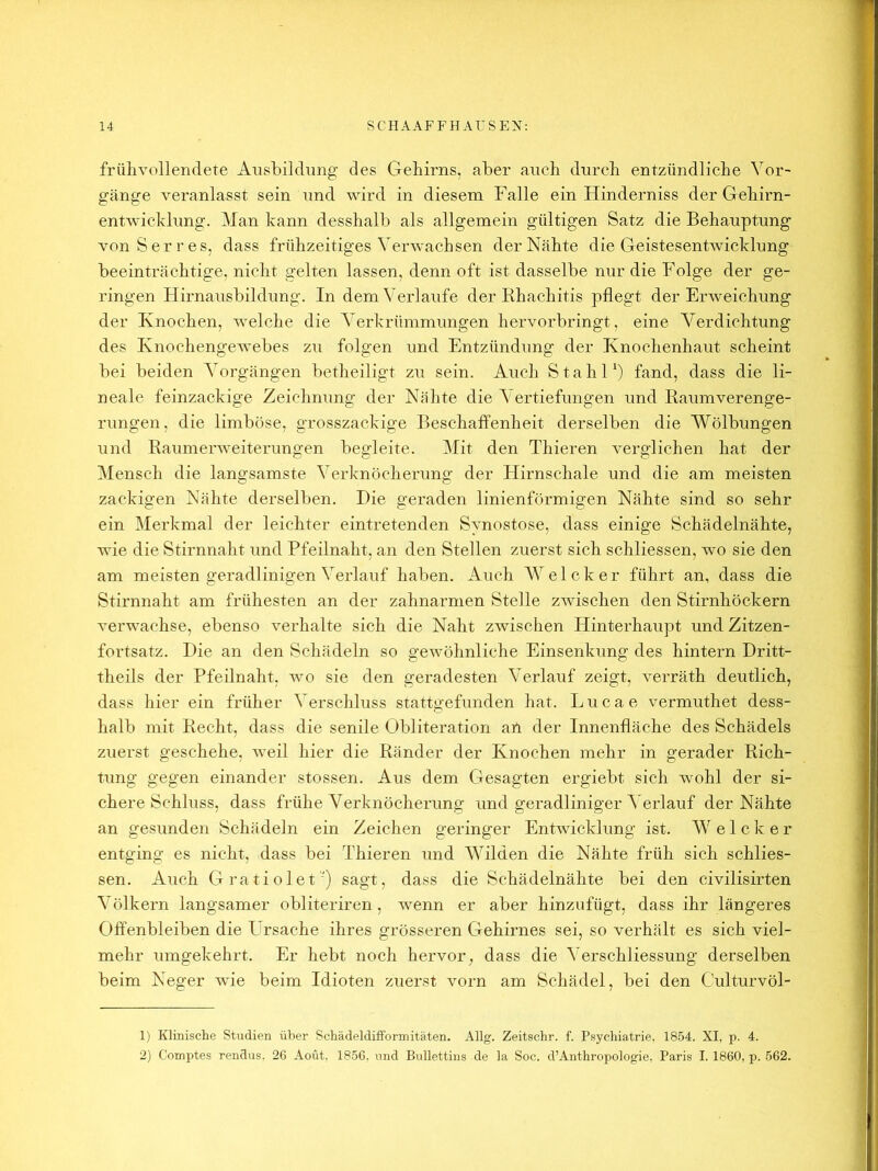frülivollendete Ansbildimg des Geliirns, aber auch durch entzündliche Vor- gänge veranlasst sein und wird in diesem Falle ein Hinderniss der Gehirn- ent-wicldung. Man kann desshalb als allgemein gültigen Satz die Behauptung von Serres, dass frühzeitiges Verwachsen der Nähte die Geistesentwicklung beeinträchtige, nicht gelten lassen, denn oft ist dasselbe nur die Folge der ge- ringen Hirnausbildung. In dem Verlaufe der Rhachitis pflegt der Erweichung der Knochen, welche die Verkrümmungen hervorbringt, eine Verdichtung des Knochengewebes zu folgen und Entzündung der Knochenhaut scheint bei beiden Vorgängen betheiligt zu sein. Auch Stahl b fand, dass die li- neale feinzackige Zeichnung der Nähte die Vertiefungen und Raumverenge- rungen, die limböse, grosszackige Beschaffenheit derselben die Wölbungen und Raumerweiterungen begleite. Mit den Thieren verglichen hat der Mensch die langsamste Verknöcherung der Hirnschale und die am meisten zackigen Nähte derselben. Die geraden linienförmigen Nähte sind so sehr ein Merkmal der leichter eintretenden Synostose, dass einige Schädelnähte, wie die Stirnnaht und Pfeilnaht, an den Stellen zuerst sich schliessen, wo sie den am meisten geradlinigen Verlauf haben. Auch Welcher führt an, dass die Stirnnaht am frühesten an der Zahnarmen Stelle zwischen den Stirnhöckern verwachse, ebenso verhalte sich die Naht zwischen Hinterhaupt und Zitzen- fortsatz. Die an den Schädeln so gewöhnliche Einsenkung des hintern Dritt- theils der Pfeilnaht, wo sie den geradesten Verlauf zeigt, verräth deutlich, dass hier ein früher Verschluss stattgefunden hat. Lucae vermuthet dess- halb mit Recht, dass die senile Obliteration an der Innenfläche des Schädels zuerst geschehe, weil hier die Ränder der Knochen mehr in gerader Rich- tung gegen einander stossen. Aus dem Gesagten ergiebt sich wohl der si- chere Schluss, dass frühe Verknöcherung und geradlinigeiW erlauf der Nähte an gesunden Schädeln ein Zeichen geringer Entwicklung ist. W e 1 c k e r entging es nicht, dass bei Thieren und Wilden die Nähte früh sich schlies- sen. Auch Gratiolet') sagt, dass die Schädelnähte bei den civilisirten Völkern langsamer obliteriren, wenn er aber hinzufügt, dass ihr längeres Offenbleiben die Ursache ihres grösseren Gehirnes sei, so verhält es sich viel- mehr umgekehrt. Er hebt noch hervor, dass die Verschliessung derselben beim Neger wie beim Idioten zuerst vorn am Schädel, bei den Culturvöl- 1) Klrnisclie Studien über Schädeldifformitäten. Allg. Zeitschr. f. Psychiatrie, 1854. XI, p. 4. 2) Comptes rendus, 26 Aoöt, 1856. und Bullettius de la Soc. d’Anthropologie, Paris I. 1860, p. 562.