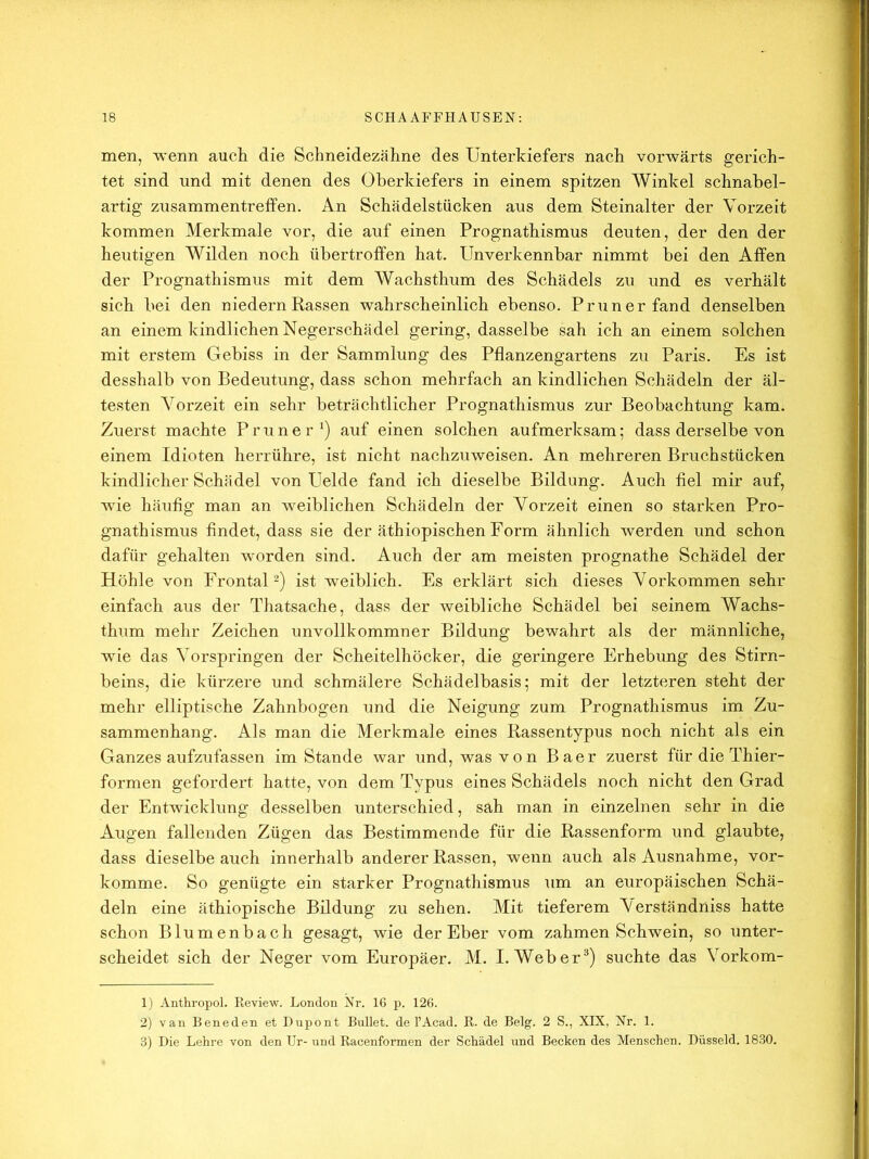 men, wenn aucli die Schneidezähne des Unterkiefers nach vorwärts gerich- tet sind und mit denen des Oberkiefers in einem spitzen Winkel schnabel- artig Zusammentreffen. An Schädelstücken aus dem Steinalter der Vorzeit kommen Merkmale vor, die auf einen Prognathismus deuten, der den der heutigen Wilden noch übertroffen hat. Unverkennbar nimmt bei den Affen der Prognathismus mit dem Wachsthum des Schädels zu und es verhält sich bei den niedernRassen wahrscheinlich ebenso. Pruner fand denselben an einem kindlichen Negerschädel gering, dasselbe sah ich an einem solchen mit erstem Gebiss in der Sammlung des Pflanzengartens zu Paris. Es ist desshalb von Bedeutung, dass schon mehrfach an kindlichen Schädeln der äl- testen Vorzeit ein sehr beträchtlicher Prognathismus zur Beobachtung kam. Zuerst machte Pruner') auf einen solchen aufmerksam; dass derselbe von einem Idioten herrühre, ist nicht nachzuweisen. An mehreren Bruchstücken kindlicher Schädel von Uelde fand ich dieselbe Bildung. Auch fiel mir auf, wie häufig man an weiblichen Schädeln der Vorzeit einen so starken Pro- gnathismus findet, dass sie der äthiopischen Form ähnlich werden und schon dafür gehalten w^orden sind. Auch der am meisten prognathe Schädel der Höhle von Frontal^) ist weiblich. Es erklärt sich dieses Vorkommen sehr einfach aus der Thatsache, dass der weibliche Schädel bei seinem Wachs- thum mehr Zeichen unvollkommner Bildung bewahrt als der männliche, wie das Vorspringen der Scheitelhöcker, die geringere Erhebung des Stirn- beins, die kürzere und schmälere Schädelbasis; mit der letzteren steht der mehr elliptische Zahnbogen und die Neigung zum Prognathismus im Zu- sammenhang. Als man die Merkmale eines Rassentypus noch nicht als ein Ganzes aufzufassen im Stande war und, was von Baer zuerst für die Thier- formen gefordert hatte, von dem Typus eines Schädels noch nicht den Grad der Entwicklung desselben unterschied, sah man in einzelnen sehr in die Augen fallenden Zügen das Bestimmende für die Rassenform und glaubte, dass dieselbe auch innerhalb anderer Rassen, wenn auch als Ausnahme, vor- komme. So genügte ein starker Prognathismus um an europäischen Schä- deln eine äthiopische Bildung zu sehen. Mit tieferem Verständniss hatte schon Blumenbach gesagt, wie der Eber vom zahmen Schwein, so unter- scheidet sich der Neger vom Europäer. M. I. Weber^) suchte das Vorkom- 1) Anthropol. Review. London Nr. 16 p. 126. 2) van Beneden et Dupont Bullet, de l’Acad. R. de Belg. 2 S., XIX, Nr. 1. 3) Die Lehre von den Ur- und Racenformen der Schädel und Becken des Menschen. Düsseid. 18.30.