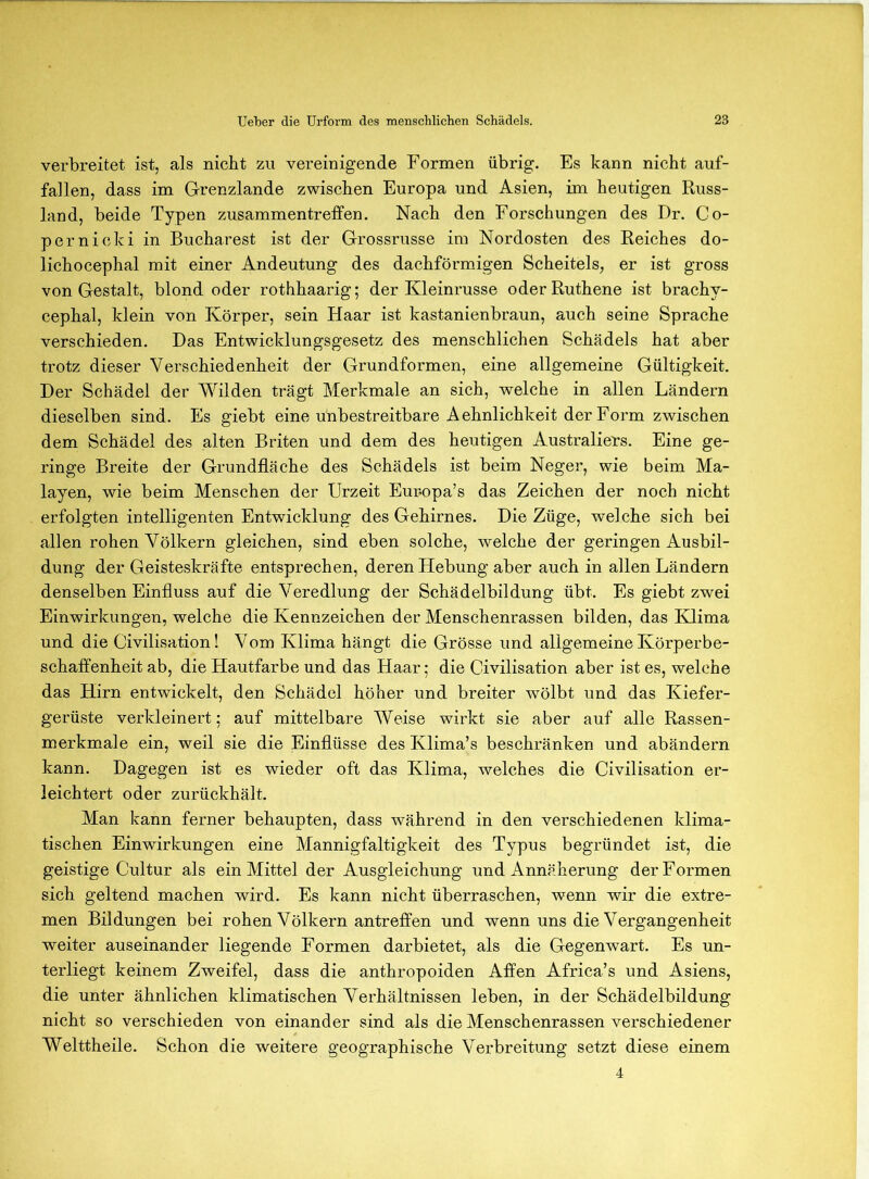 verbreitet ist, als nicht zu vereinigende Formen übrig. Es kann nicht auf- fallen, dass im Grenzlande zwischen Europa und Asien, im heutigen Russ- land, beide Typen Zusammentreffen. Nach den Forschungen des Dr. Co- pernicki in Bucharest ist der Grossrusse im Nordosten des Reiches do- lichocephal mit einer Andeutung des dachförmigen Scheitels, er ist gross von Gestalt, blond oder rothhaarig; der Kleinrusse oder Ruthene ist brachy- cephal, klein von Körper, sein Haar ist kastanienbraun, auch seine Sprache verschieden. Das Entwicklungsgesetz des menschlichen Schädels hat aber trotz dieser Verschiedenheit der Grundformen, eine allgemeine Gültigkeit. Der Schädel der Wilden trägt Merkmale an sich, welche in allen Ländern dieselben sind. Es giebt eine unbestreitbare Aehnlichkeit der Form zwischen dem Schädel des alten Briten und dem des heutigen Australiers. Eine ge- ringe Breite der Grundfläche des Schädels ist beim Neger, wie beim Ma- layen, wie beim Menschen der Urzeit Eur-opa’s das Zeichen der noch nicht erfolgten intelligenten Entwicklung des Gehirnes. Die Züge, welche sich bei allen rohen Völkern gleichen, sind eben solche, welche der geringen Ausbil- dung der Geisteskräfte entsprechen, deren Hebung aber auch in allen Ländern denselben Einfluss auf die Veredlung der Schädelbildung übt. Es giebt zwei Einwirkungen, welche die Kennzeichen der Menschenrassen bilden, das Klima und die Civilisation! Vom Klima hängt die Grösse und allgemeine Körperbe- schaffenheit ab, die Hautfarbe und das Haar; die Civilisation aber ist es, welche das Hirn entwickelt, den Schädel höher und breiter wölbt und das Kiefer- gerüste verkleinert; auf mittelbare Weise wirkt sie aber auf alle Rassen- merkmale ein, weil sie die Einflüsse des Klima’s beschränken und abändern kann. Dagegen ist es wieder oft das Klima, welches die Civilisation er- leichtert oder zurückhält. Man kann ferner behaupten, dass während in den verschiedenen klima- tischen Einwirkungen eine Mannigfaltigkeit des Typus begründet ist, die geistige Cultur als ein Mittel der Ausgleichung und Annäherung der Formen sich geltend machen wird. Es kann nicht überraschen, wenn wir die extre- men Bildungen bei rohen Völkern antreffen und wenn uns die Vergangenheit weiter auseinander liegende Formen darbietet, als die Gegenwart. Es un- terliegt keinem Zweifel, dass die anthropoiden Affen Africa’s und Asiens, die unter ähnlichen klimatischen Verhältnissen leben, in der Schädelbildung nicht so verschieden von einander sind als die Menschenrassen verschiedener Welttheile. Schon die weitere geographische Verbreitung setzt diese einem 4