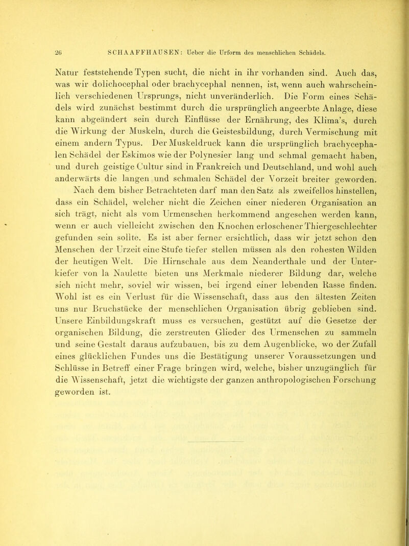 Natur feststehende Typen sucht, die nicht in ihr vorhanden sind. Auch das, was wir dolichocephal oder brachycephal nennen, ist, wenn auch wahrschein- lich verschiedenen Ursprungs, nicht unveränderlich. Die Form eines Schä- dels wird zunächst bestimmt durch die ursprünglich angeerbte Anlage, diese kann abgeändert sein durch Einflüsse der Ernährung, des Klima’s, durch die Wirkung der Muskeln, durch die Geistesbildung, durch Vermischung mit einem andern Typus. Der Muskeldruck kann die ursprünglich brachycepha- len Schädel der Eskimos wie der Polynesier lang und schmal gemacht haben, und durch geistige Cultur sind in Frankreich und Deutschland, und wohl auch anderwärts die langen und schmalen Schädel der Vorzeit breiter geworden. Nach dem bisher Betrachteten darf man den Satz als zweifellos hinstellen, dass ein Schädel, welcher nicht die Zeichen einer niederen Organisation an sich trägt, nicht als vom Urmenschen herkommend angesehen werden kann, wenn er auch vielleicht zwischen den Knochen erloschener Thiergeschlechter gefunden sein sollte. Es ist aber ferner ersichtlich, dass wir jetzt schon den Menschen der Urzeit eine Stufe tiefer stellen müssen als den rohesten Wilden der heutigen Welt. Die Hirnschale aus dem Neanderthale und der Unter- kiefer von la Naulette bieten uns Merkmale niederer Bildung dar, welche sich nicht mehr, soviel wir wissen, bei irgend einer lebenden Rasse finden. Wohl ist es ein Verlust für die Wissenschaft, dass aus den ältesten Zeiten uns nur Bruchstücke der menschlichen Organisation übrig geblieben sind. Unsere Einbildungskraft muss es versuchen, gestützt auf die Gesetze der organischen Bildung, die zerstreuten Glieder des Urmenschen zu sammeln und seine Gestalt daraus aufzubauen, bis zu dem Augenblicke, wo der Zufall eines glücklichen Fundes uns die Bestätigung unserer Voraussetzungen und Schlüsse in Betreff einer Frage bringen wird, welche, bisher unzugänglich für die Wissenschaft, jetzt die wichtigste der ganzen anthropologischen Forschung geworden ist.