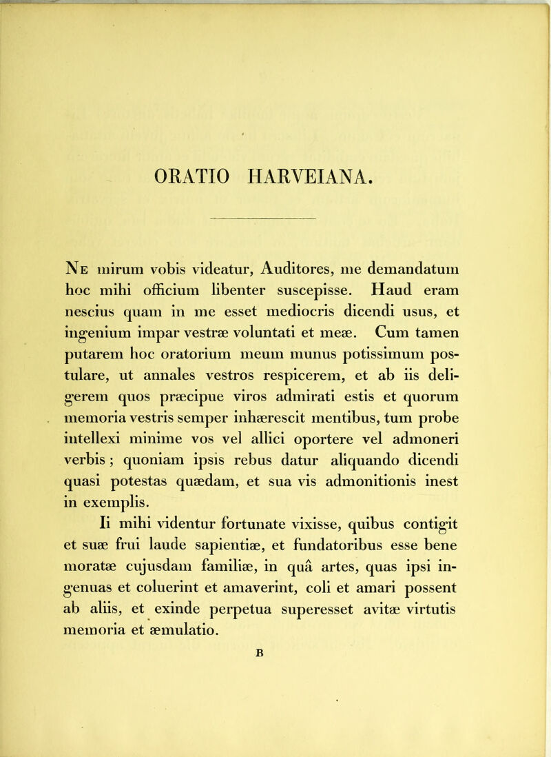 ORATIO HARYEIANA. Ne mirum vobis videatur, Auditores, me demandatum hoc mihi officium libenter suscepisse. Haud eram nescius quam in me esset mediocris dicendi usus, et ingenium impar vestrae voluntati et meae. Cum tamen putarem hoc oratorium meum munus potissimum pos- tulare, ut annales vestros respicerem, et ab iis deli- gerem quos praecipue viros admirati estis et quorum memoria vestris semper inhaerescit mentibus, tum probe intellexi minime vos vel allici oportere vel admoneri verbis; quoniam ipsis rebus datur aliquando dicendi quasi potestas quaedam, et sua vis admonitionis inest in exemplis. Ii mihi videntur fortunate vixisse, quibus contigit et suae frui laude sapientiae, et fundatoribus esse bene moratae cujusdam familiae, in qua artes, quas ipsi in- genuas et coluerint et amaverint, coli et amari possent ab aliis, et exinde perpetua superesset avitae virtutis memoria et aemulatio. B