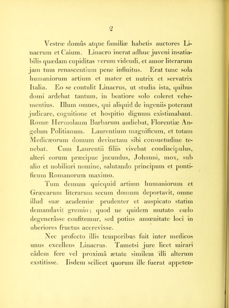 c2 Vestrae domus atque familiae habetis auctores Li- nacrum etCaium. Linacro inerat adhuc juveni insatia- bilis quaedam cupiditas verum videndi, et amor literarum jam tum remiscentium pene infinitus. Erat tunc sola humaniorum artium et mater et nutrix et servatrix Italia. Eo se contulit Linacrus, ut studia ista, quibus domi ardebat tantum, in beatiore solo coleret vehe- mentius. Illum omnes, qui aliquid de ingeniis poterant judicare, cognitione et hospitio dignum existimabant. Romae Hermolaum Barbarum audiebat, Florentiae An- gelum Politianum. Laurentium magnificum, et totam n o y Medicaeorum domum devinctam sibi consuetudine te- nebat. Cum Laurentii filiis vivebat condiscipulus, alteri eorum praecipue jucundus, Johanni, mox, sub alio et nobiliori nomine, salutando principum et ponti- ficum Romanorum maximo. Tum demum quicquid artium humaniorum et Graecarum literarum secum domum deportavit, omne illud suae academiae prudenter et auspicato statirn demandavit gremio; quod ne quidem mutato coelo degenerasse confitemur, sed uberiores fructus accrevisse. Nec profecto illis temporibus fuit inter medicos unus excellens Linacrus. Tametsi jure licet mirari eadem fere vel proxima aetate similem illi alterum exstitisse. Iisdem scilicet quorum ille fuerat appeten- potius amoenitate loci in »