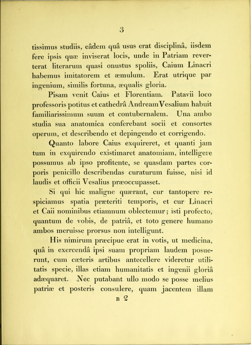 tissimus studiis, eadem qua usus erat disciplina, iisdem fere ipsis quae inviserat locis, unde in Patriam rever- terat literarum quasi onustus spoliis, Caium Linacri habemus imitatorem et aemulum. Erat utrique par ingenium, similis fortuna, aequalis gloria. Pisam venit Caius et Florentiam. Patavii loco professoris potitus et cathedra AndreamVesalium habuit familiarissimum suum et contubernalem. Una ambo studia sua anatomica conferebant socii et consortes operum, et describendo et depingendo et corrigendo. Quanto labore Caius exquireret, et quanti jam tum in exquirendo existimaret anatomiam, intelligere possumus ab ipso profitente, se quasdam partes cor- poris penicillo describendas curaturum fuisse, nisi id laudis et officii Vesalius praeoccupasset. Si qui hic maligne quaerant, cur tantopere re- spiciamus spatia praeteriti temporis, et cur Linacri et Caii nominibus etiamnum oblectemur; isti profecto, quantum de vobis, de patria, et toto genere humano ambos meruisse prorsus non intelligunt. His nimirum praecipue erat in votis, ut medicina, qua in exercenda ipsi suam propriam laudem posue- runt, cum caeteris artibus antecellere videretur utili- tatis specie, illas etiam humanitatis et ingenii gloria adaequaret. Nec putabant ullo modo se posse melius patriae et posteris consulere, quam jacentem illam b 2