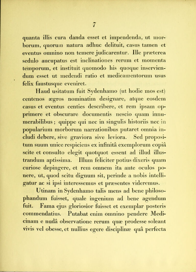 / quanta illis cura danda esset et impendenda, ut mor- borum, quorum natura adhuc delituit, casus tamen et eventus omnino non temere judicarentur. Ille praeterea sedulo aucupatus est inclinationes rerum et momenta temporum, et instituit quomodo his quoque inservien- dum esset ut medendi ratio et medicamentorum usus felix faustusque eveniret. Haud usitatum fuit Sydenhamo (ut hodie mos est) centenos aegros nominatim designare, atque eosdem casus et eventus centies describere, et rem ipsam op- primere et obscurare documentis nescio quam innu- merabilibus ; quippe qui nec in singulis historiis nec in popularium morborum narrationibus putaret omnia in- cludi debere, sive graviora sive leviora. Sed proposi- tum suum unice respiciens ex infinita exemplorum copia scite et consulto elegit quotquot essent ad illud illus- trandum aptissima. Illum feliciter potius dixeris quam curiose depingere, et rem omnem ita ante oculos po- nere, ut, quod scitu dignum sit, perinde a nobis intelli- gatur ac si ipsi interessemus et praesentes videremus. Utinam in Sydenhamo talis mens ad bene philoso- phandum fuisset, quale ingenium ad bene agendum fuit. Fama ejus gloriosior fuisset et exemplar posteris commendatius. Putabat enim omnino pendere Medi- cinam e nuda observatione rerum quae prodesse soleant vivis vel obesse, et nullius egere disciplinae qua perfecta