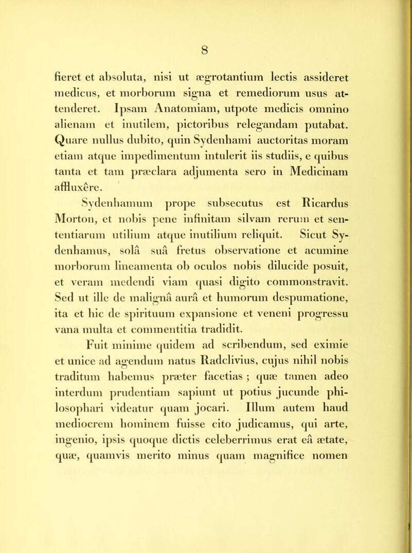 fieret et absoluta, nisi ut aegrotantium lectis assideret medicus, et morborum signa et remediorum usus at- tenderet. Ipsam Anatomiam, utpote medicis omnino alienam et inutilem, pictoribus relegandam putabat. Quare nullus dubito, quin Sydenhami auctoritas moram etiam atque impedimentum intulerit iis studiis, e quibus tanta et tam praeclara adjumenta sero in Medicinam affluxere. Sydenhamum prope subsecutus est Ricardus Morton, et nobis pene infinitam silvam rerum et sen- tentiarum utilium atque inutilium reliquit. Sicut Sy- denbannis, sola sua fretus observatione et acumine morborum lineamenta ob oculos nobis dilucide posuit, et veram medendi viam quasi digito commonstravit. Sed ut ille de maligna aura et humorum despumatione, ita et hic de spirituum expansione et veneni progressu vana multa et commentitia tradidit. Fuit minime quidem ad scribendum, sed eximie et unice ad agendum natus Radclivius, cujus nihil nobis traditum habemus praeter facetias ; quae tamen adeo interdum prudentiam sapiunt ut potius jucunde phi- losophari videatur quam jocari. Illum autem haud mediocrem hominem fuisse cito judicamus, qui arte, ingenio, ipsis quoque dictis celeberrimus erat ea aetate, quae, quamvis merito minus quam magnifice nomen