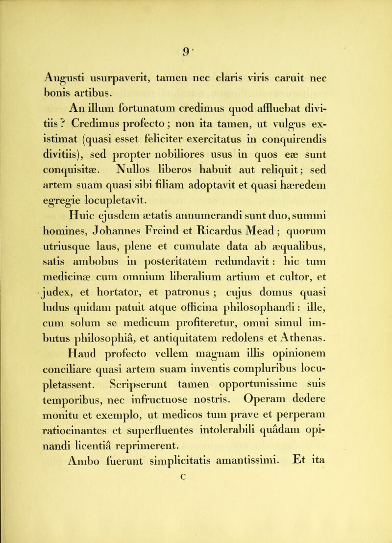 Augusti usurpaverit, tamen nec claris viris caruit nec bonis artibus. An illum fortunatum credimus quod affluebat divi- tiis ? Credimus profecto; non ita tamen, ut vulgus ex- istimat (quasi esset feliciter exercitatus in conquirendis divitiis), sed propter nobiliores usus in quos ese sunt conquisitae. Nullos liberos habuit aut reliquit; sed artem suam quasi sibi filiam adoptavit et quasi haeredem egregie locupletavit. Huic ejusdem aetatis annumerandi sunt duo, summi homines, Johannes Freind et Ricardus Mead; quorum utriusque laus, plene et cumulate data ab aequalibus, satis ambobus in posteritatem redundavit : hic tum medicinae cum omnium liberalium artium et cultor, et judex, et hortator, et patronus ; cujus domus quasi ludus quidam patuit atque officina philosophandi: ille, cum solum se medicum profiteretur, omni simul im- butus philosophia, et antiquitatem redolens et Athenas. Haud profecto vellem magnam illis opinionem conciliare quasi artem suam inventis compluribus locu- pletassent. Scripserunt tamen opportunissime suis temporibus, nec infructuose nostris. Operam dedere monitu et exemplo, ut medicos tum prave et perperam ratiocinantes et superfluentes intolerabili quadam opi- nandi licentia reprimerent. Ambo fuerunt simplicitatis amantissimi. Et ita c