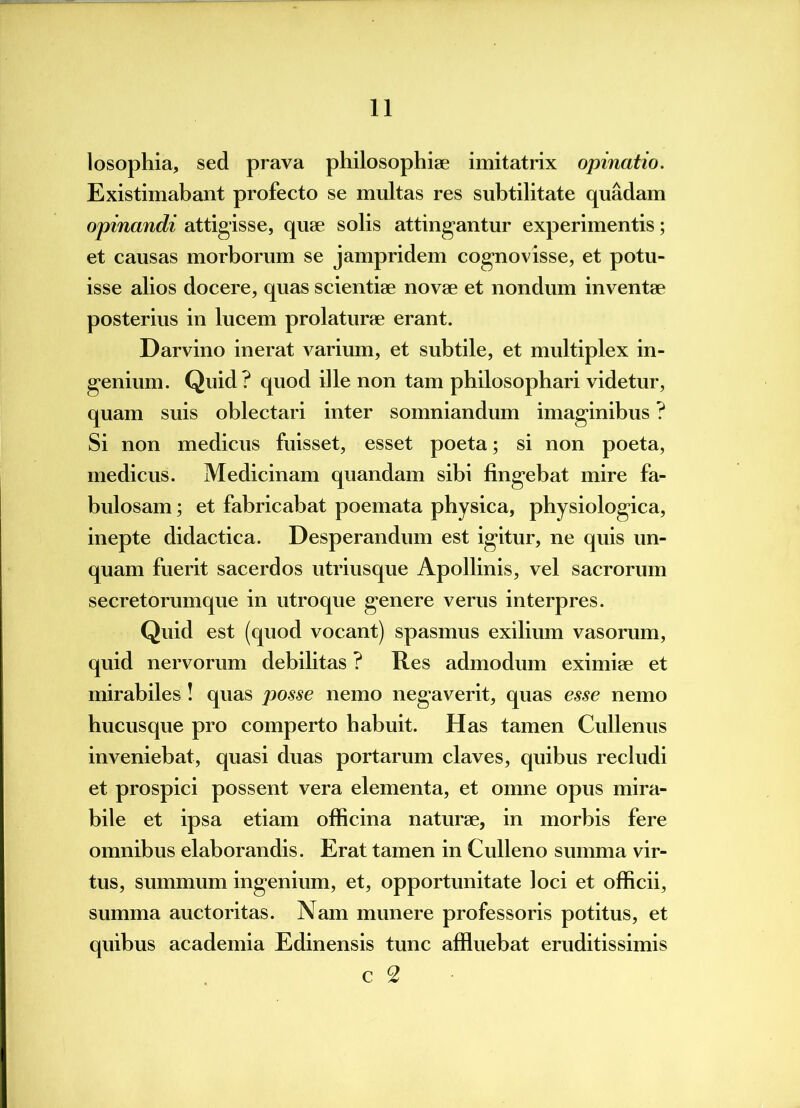 losophia, sed prava philosophiae imitatrix opinatio. Existimabant profecto se multas res subtilitate quadam opinandi attigisse, quae solis attingantur experimentis; et causas morborum se jampridem cognovisse, et potu- isse alios docere, quas scientiae novae et nondum inventae posterius in lucem prolaturae erant. Darvino inerat Akarium, et subtile, et multiplex in- genium. Quid? quod ille non tam philosophari videtur, quam suis oblectari inter somniandum imaginibus ? Si non medicus fuisset, esset poeta; si non poeta, medicus. Medicinam quandam sibi fingebat mire fa- bulosam ; et fabricabat poemata physica, physiologica, inepte didactica. Desperandum est igitur, ne quis un- quam fuerit sacerdos utriusque Apollinis, vel sacrorum secretorumque in utroque genere verus interpres. Quid est (quod vocant) spasmus exilium vasorum, quid nervorum debilitas ? Res admodum eximiae et mirabiles ! quas posse nemo negaverit, quas esse nemo hucusque pro comperto habuit. Has tamen Cullenus inveniebat, quasi duas portarum claves, quibus recludi et prospici possent vera elementa, et omne opus mira- bile et ipsa etiam officina naturae, in morbis fere omnibus elaborandis. Erat tamen in Culleno summa vir- tus, summum ingenium, et, opportunitate loci et officii, summa auctoritas. Nam munere professoris potitus, et quibus academia Edinensis tunc affluebat eruditissimis c 2