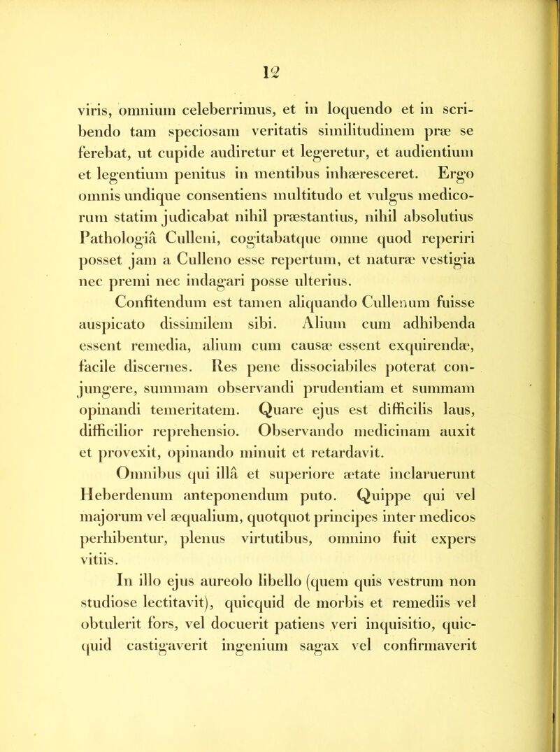 viris, omnium celeberrimus, et in loquendo et in scri- bendo tam speciosam veritatis similitudinem prae se ferebat, ut cupide audiretur et legeretur, et audientium et legentium penitus in mentibus inhaeresceret. Ergo omnis undique consentiens multitudo et vulgus medico- rum statim judicabat nibil praestantius, nihil absolutius Pathologia Culleni, cogitabatque omne quod reperiri posset jam a Culleno esse repertum, et naturae vestigia nec premi nec indagari posse ulterius. Confitendum est tamen aliquando Cullenum fuisse auspicato dissimilem sibi. Alium cum adhibenda essent remedia, alium cum causae essent exquirendae, facile discernes. Res pene dissociabiles poterat con- jungere, summam observandi prudentiam et summam opinandi temeritatem. Quare ejus est difficilis laus, difficilior reprehensio. Observando medicinam auxit et provexit, opinando minuit et retardavit. Omnibus qui illa et superiore aetate inclaruerunt Heberdenum anteponendum puto. Quippe qui vel majorum vel aequalium, quotquot principes inter medicos perhibentur, plenus virtutibus, omnino fuit expers vitiis. In illo ejus aureolo libello (quem quis vestrum non studiose lectitavit), quicquid de morbis et remediis vel obtulerit fors, vel docuerit patiens veri inquisitio, quic- quid castigaverit ingenium sagax vel confirmaverit