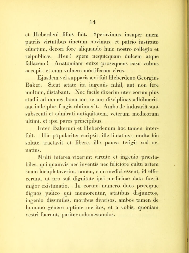 et Heberdeni filius fuit. Speravimus insuper quem patriis virtutibus tinctum novimus, et patrio instituto eductum, decori fore aliquando huic nostro collegio et reipublicae. Heu! spem nequicquam dulcem atque fallacem ! Anatomiam enixe prosequens casu vulnus accepit, et cum vulnere mortiferum virus. Ejusdem vel supparis aevi fuit Heberdeno Georgius Baker. Sicut aetate ita ingeniis nihil, aut non fere multum, distabant. Nec facile dixerim uter eorum plus studii ad omnes bonarum rerum disciplinas adhibuerit, aut inde plus frugis obtinuerit. Ambo de industria sunt subsecuti et admirati antiquitatem, veterum medicorum ultimi, et ipsi pares principibus. Inter Bakerum et Heberdenum hoc tamen inter- fuit. Hic populariter scripsit, ille limatius ; multa hic solute tractavit et libere, ille pauca tetigit sed or- natius. Multi interea vixerunt virtute et ingenio praesta- biles, qui quamvis nec inventis nec feliciore cultu artem suam locupletaverint, tamen, cum medici essent, id effe- cerunt, ut pro sua dignitate ipsi medicinae data fuerit major existimatio. In eorum numero duos praecipue dignos judico qui memorentur, aetatibus disjunctos, ingenio dissimiles, moribus diversos, ambos tamen de humano genere optime meritos, et a vobis, quoniam vestri fuerunt, pariter cohonestandos.