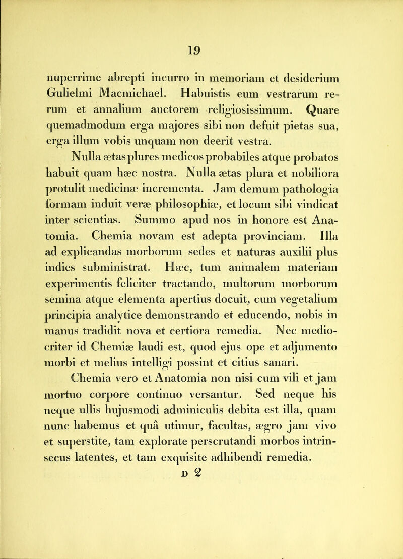 nuperrime abrepti incurro in memoriam et desiderium Gulielmi Macmichael. Habuistis eum vestrarum re- rum et annalium auctorem religiosissimum. Quare quemadmodum erga majores sibi non defuit pietas sua, erga illum vobis unquam non deerit vestra. Nulla aetas plures medicos probabiles atque probatos habuit quam haec nostra. Nulla aetas plura et nobiliora protulit medicinae incrementa. Jam demum pathologia formam induit verae philosophiae, et locum sibi vindicat inter scientias. Summo apud nos in honore est Ana- tomia. Chemia novam est adepta provinciam. Illa ad explicandas morborum sedes et naturas auxilii plus indies subministrat. Haec, tum animalem materiam experimentis feliciter tractando, multorum morborum semina atque elementa apertius docuit, cum vegetalium principia analytice demonstrando et educendo, nobis in manus tradidit nova et certiora remedia. Nec medio- criter id Chemiae laudi est, quod ejus ope et adjumento morbi et melius intelligi possint et citius sanari. Chemia vero et Anatomia non nisi cum vili et jam mortuo corpore continuo versantur. Sed neque his neque ullis hujusmodi adminiculis debita est illa, quam nunc habemus et qua utimur, facultas, aegro jam vivo et superstite, tam explorate perscrutandi morbos intrin- secus latentes, et tam exquisite adhibendi remedia. D 2