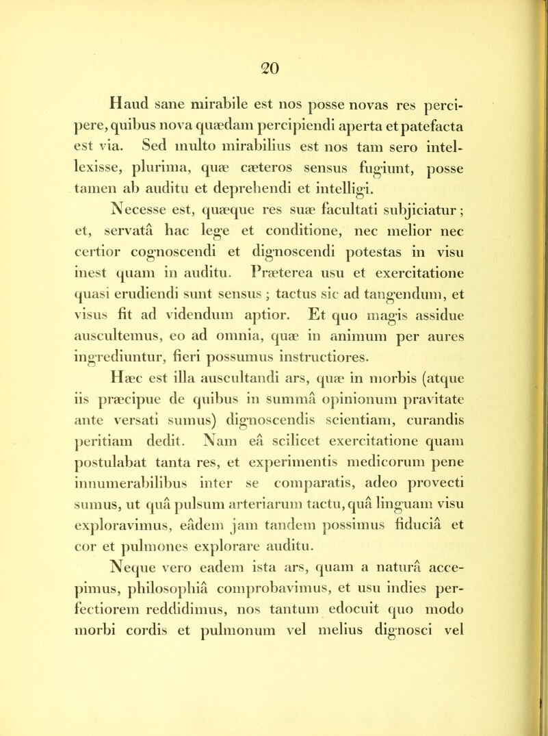 Haud sane mirabile est nos posse novas res perci- pere, quibus nova quaedam percipiendi aperta et patefacta est via. Sed multo mirabilius est nos tam sero intel- lexisse, plurima, quae caeteros sensus fugiunt, posse tamen ab auditu et deprehendi et intelligi. Necesse est, quaeque res suae facultati subjiciatur; et, servata hac lege et conditione, nec melior nec certior cognoscendi et dignoscendi potestas in visu inest quam in auditu. Praeterea usu et exercitatione quasi erudiendi sunt sensus ; tactus sic ad tangendum, et visus fit ad videndum aptior. Et quo magis assidue auscultemus, eo ad omnia, quae in animum per aures ingrediuntur, heri possumus instructiores. Haec est illa auscultandi ars, quae in morbis (atque iis praecipue de quibus in summa opinionum pravitate ante versati sumus) dignoscendis scientiam, curandis peritiam dedit. Nam ea scilicet exercitatione quam postulabat tanta res, et experimentis medicorum pene innumerabilibus inter se comparatis, adeo provecti sumus, ut qua pulsum arteriarum tactu, qua linguam visu exploravimus, eadem jam tandem possimus fiducia et cor et pulmones explorare auditu. Neque vero eadem ista ars, quam a natura acce- pimus, philosophia comprobavimus, et usu indies per- fectiorem reddidimus, nos tantum edocuit quo modo morbi cordis et pulmonum vel melius dignosci vel