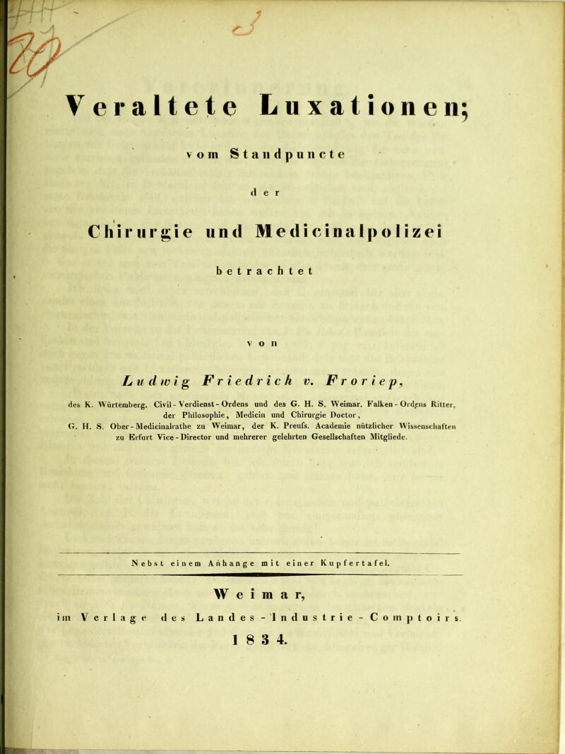 Veraltete Luxationen; vom Standpuiicte der Chirurgie und M e d i c i n a 1 p o I i z e i betrachtet von Ludwig Friedrich v. F r o r i e p ^ des K. VVürteraberg. Civil-Verdienst-Ordens und des G. H. S. Weimar, Falken - Ordens Ritter, der Philosophie, Medicin und Chirurgie Doctor, G. H. S. Ober-Medicinalrathe zu Weimar, der K. Preufs. Academie nützlicher Wissenschaften zu Erfurt Vice - Director und mehrerer gelehrten Gesellschaften Mitgliede. Nebst einem Anhänge mit einer Kupfertafel. Weimar, im Verlage des Landes -'Industrie-Comptoirs.