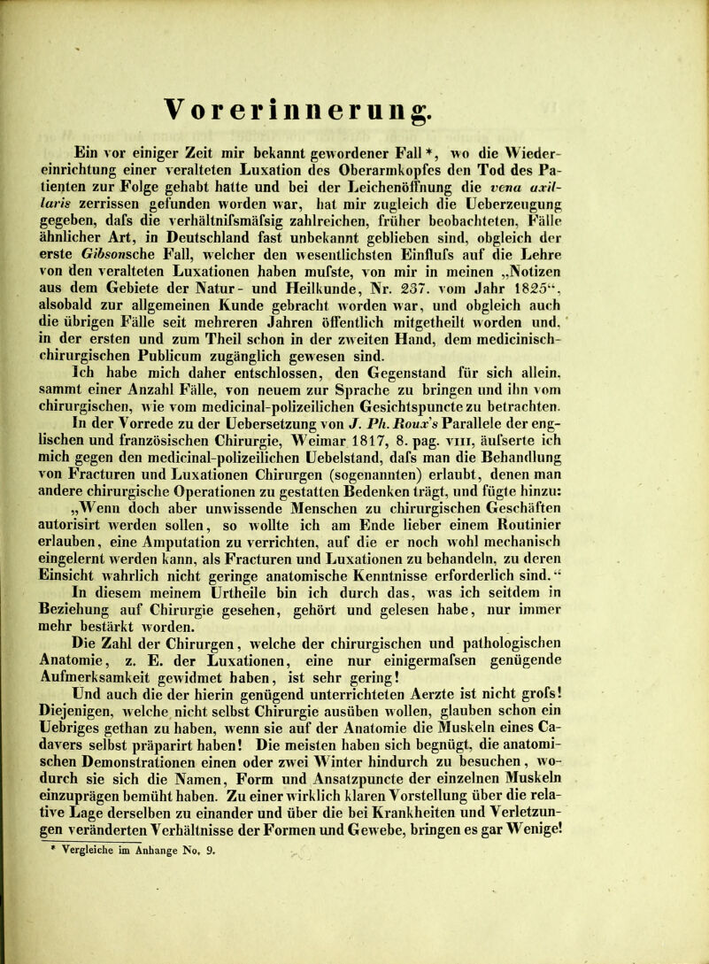 Voreriiineruiig. Ein vor einiger Zeit mir bekannt gewordener Fall*, wo die Wieder- einrichtung einer veralteten Luxation des Oberarmkopfes den Tod des Pa- tienten zur Folge gehabt hatte und bei der Leichenöffnung die vena ujcil- laris zerrissen gefunden worden war, hat mir zugleich die Ueberzeugung gegeben, dafs die verhältnifsmäfsig zahlreichen, früher beobachteten, Fälle ähnlicher Art, in Deutschland fast unbekannt geblieben sind, obgleich der erste Gibsonsche Fall, welcher den wesentlichsten Einflufs auf die Lehre von den veralteten Luxationen haben mufste, von mir in meinen „Notizen aus dem Gebiete der Natur- und Heilkunde, Nr. 237. vom Jahr 1825“, alsobald zur allgemeinen Kunde gebracht worden war, und obgleich auch die übrigen Fälle seit mehreren Jahren öffentlich mitgetheilt worden und, ‘ in der ersten und zum Theil schon in der zw eiten Hand, dem medicinisch- chirurgischen Publicum zugänglich gewesen sind. Ich habe mich daher entschlossen, den Gegenstand für sich allein, sammt einer Anzahl Fälle, von neuem zur Sprache zu bringen und ihn vom chirurgischen, w ie vom medicinal-polizeilichen Gesichtspuncte zu betrachten. In der Vorrede zu der üebersetzung von J. P/i. iJoujj’s Parallele der eng- lischen und französischen Chirurgie, Weimar 1817, 8. pag. viii, äufserte ich mich gegen den medicinal-polizeilichen üebelstand, dafs man die Behandlung von Fracturen und Luxationen Chirurgen (sogenannten) erlaubt, denen man andere chirurgische Operationen zu gestatten Bedenken trägt, und fügte hinzu; „Wenn doch aber unwissende Menschen zu chirurgischen Geschäften autorisirt werden sollen, so wollte ich am Ende lieber einem Routinier erlauben, eine Amputation zu verrichten, auf die er noch wohl mechanisch eingelernt werden kann, als Fracturen und Luxationen zu behandeln, zu deren Einsicht wahrlich nicht geringe anatomische Kenntnisse erforderlich sind. “ In diesem meinem Urtheile bin ich durch das, was ich seitdem in Beziehung auf Chirurgie gesehen, gehört und gelesen habe, nur immer mehr bestärkt worden. Die Zahl der Chirurgen, welche der chirurgischen und pathologischen Anatomie, z. E. der Luxationen, eine nur einigermafsen genügende Aufmerksamkeit gewidmet haben, ist sehr gering! Und auch die der hierin genügend unterrichteten Aerzte ist nicht grofs! Diejenigen, welche nicht selbst Chirurgie ausüben w ollen, glauben schon ein Uebriges gethan zu haben, wenn sie auf der Anatomie die Muskeln eines Ca- davers selbst präparirt haben! Die meisten haben sich begnügt, die anatomi- schen Demonstrationen einen oder zwei Winter hindurch zu besuchen, wo- durch sie sich die Namen, Form und Ansatzpuncte der einzelnen Muskeln einzuprägen bemüht haben. Zu einer wirklich klaren Vorstellung über die rela- tive Lage derselben zu einander und über die bei Krankheiten und Verletzun- gen veränderten Verhältnisse der Formen und Gew ebe, bringen es gar Wenige! Vergleiche im Anhänge No, 9,