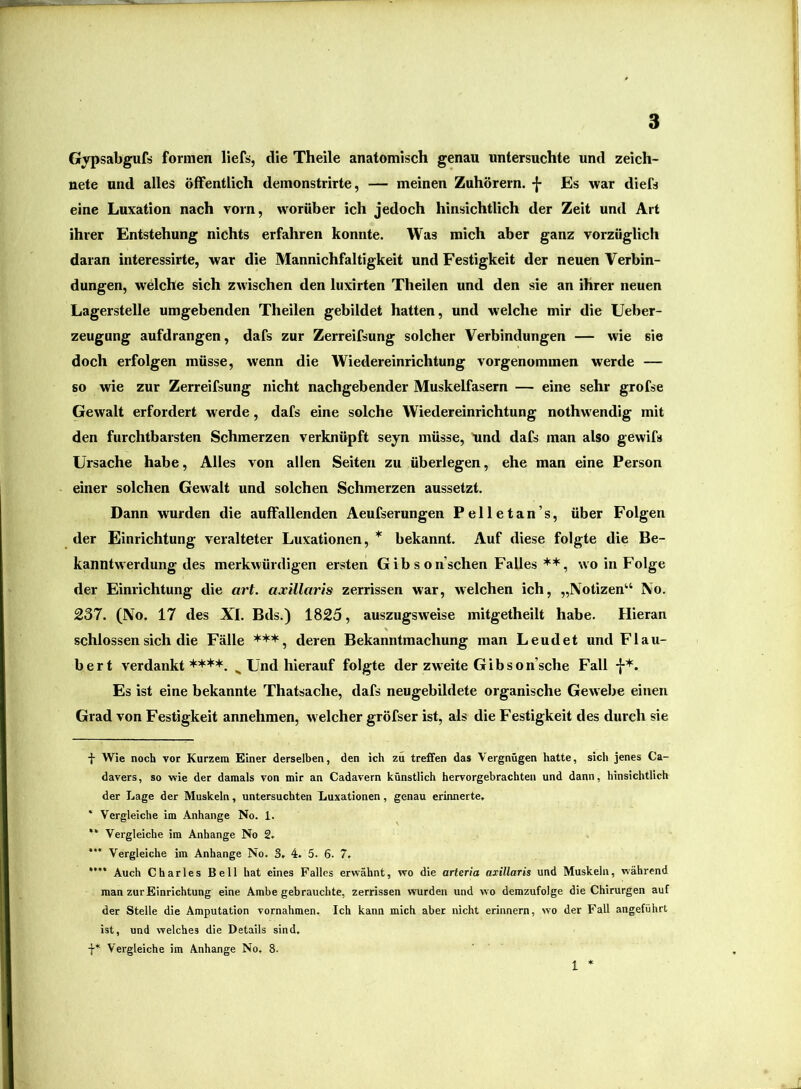 Gypsabgufs formen lief«, die Theile anatomisch genau untersuchte und zeich- nete und alles öffentlich demonstrirte, — meinen Zuhörern. -{- Es war diefs eine Luxation nach vorn, worüber ich jedoch hinsichtlich der Zeit und Art ihrer Entstehung nichts erfahren konnte. Was mich aber ganz vorzüglich daran interessirte, war die Mannichfaltigkeit und Festigkeit der neuen Verbin- dungen, welche sich zwischen den luxirten Theilen und den sie an ihrer neuen Lagerstelle umgebenden Theilen gebildet hatten, und welche mir die Ueber- zeugung aufdrangen, dafs zur Zerreifsung solcher Verbindungen — wie sie doch erfolgen müsse, wenn die Wiedereinrichtung vorgenommen werde — so wie zur Zerreifsung nicht nachgebender Muskelfasern — eine sehr grofse Gewalt erfordert werde, dafs eine solche Wiedereinrichtung nothwendig mit den furchtbarsten Schmerzen verknüpft seyn müsse, 'und dafs man also gewifs Ursache habe. Alles von allen Seiten zu überlegen, ehe man eine Person einer solchen Gewalt und solchen Schmerzen aussetzt. Dann wurden die auffallenden Aeufserungen Pelletan’s, über Folgen der Einrichtung veralteter Luxationen, * * ** * bekannt. Auf diese folgte die Be- kanntwerdung des merkwürdigen ersten Gibson’schen Falleswo in Folge der Einrichtung die art. axillaris zerrissen war, w'elchen ich, „Notizen“ No. 237. (No. 17 des XL Bds.) 1825, auszugsweise mitgetheilt habe. Hieran schlossen sich die Fälle *+*, deren Bekanntmachung man Leudet und Flau- bert verdankt****. ^ Und hierauf folgte der zweite Gib so n’sche Fall f*. Es ist eine bekannte Thatsache, dafs neugebildete organische Gewebe einen Grad von Festigkeit annehmen, welcher gröfser ist, als die Festigkeit des durch sie ■}■ Wie noch vor Kurzem Einer derselben, den ich zu tre£fen das Vergnügen hatte, sich jenes Ca- davers, so wie der damals von mir an Cadavern künstlich hervorgebrachten und dann, hinsichtlich der Lage der Muskeln, untersuchten Luxationen, genau erinnerte. * Vergleiche im Anhänge No. 1. ** Vergleiche im Anhänge No 2. * Vergleiche im Anhänge No. 3. 4. 5. 6. 7, **’* Auch Charles Bell hat eines Falles erwähnt, wo die arteria axillaris und Muskeln, während man zur Einrichtung eine Ambe gebrauchte, zerrissen wurden und wo demzufolge die Chirurgen auf der Stelle die Amputation Vornahmen. Ich kann mich aber nicht erinnern, wo der Fall angeführt ist, und welches die Details sind. f* Vergleiche im Anhänge No. 8. 1