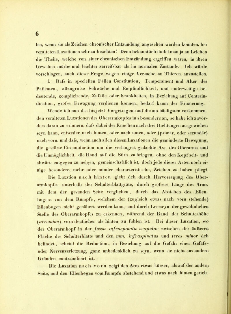 len, wenn sie als Zeichen chronischer Entzündung angesehen werden könnten, bei veralteten Luxationen sehr zu beachten ! Denn bekanntlich findet man ja an Leichen die Theiie, welche von einer chronischen Entzündung ergriffen waren, in ihren Geweben mürbe und leichter zerreifsbar als im normalen Zustande. Ich würde Vorschlägen, auch dieser B’rage w’egen einige Versuche an Thieren anzustellen. f. Dafs in speciellen Fällen Constitution, Temperament und Alter des Patienten, allzugrofse Schwäche und Empfindlichkeit, und anderweitige be- deutende, complicirende, Zufälle oder Krankheiten, in Beziehung auf Contrain- dication, grofse Erwägung verdienen können, bedarf kaum der Erinnerung. Wende ich nun das bis jetzt Vorgetragene auf die am häufigsten vorkominen- den veralteten Luxationen des Oberarmkopfes ins besondere an, so habe ich zuvör- ders daran zu erinnern, dafs dabei der Knochen nach drei Richtungen ausgewichen seyn kann, entweder nach hinten, oder nach unten, oder (primär, oder secundär) nach vorn, und dafs, wenn auch allen diesen Luxationen die geminderte Bewegung, die gestörte Circumduction um die verlängert gedachte Axe des Oberarms und die Unmöglichkeit, die Hand auf die Stirn zu bringen, ohne den Kopf seit- und abwärts entgegen zu neigen, gemeinschaftlich ist, doch jede dieser Arten noch ei- nige besondere, mehr oder minder characteristische, Zeichen zu haben pflegt. Die Luxation nach hinten giebt sich durch Hervorragung des Ober- armkopfes unterhalb der Schulterblattgräte, durch gröfsere Länge des Arms, mit dem der gesunden Seite verglichen, durch das Abstehen des Ellen- bogens von dem Rumpfe, welchem der (zugleich etwas nach vorn stehende) Ellenbogen nicht genähert werden kann, und durch Leerseyn der gewöhnlichen Stelle des Oberarmkopfes zu erkennen, während der Rand der Schulterhöhe {cicrornion) vorn deutlicher als hinten zu fühlen ist. Bei dieser Luxation, wo der Oberarmkopf in der fossa infraspinatu scapulae zwischen der äufseren Fläche des Schulterblatts und den mm, infraspinutus und teres minor sich befindet, scheint die Reduction, in Beziehung auf die Gefahr einer Gefäfs- oder Nervenverletzung, ganz unbedenklich zu seyn, wenn sie nicht aus andern Gründen contraindicirt ist. Die Luxation nach vorn zeigt den Arm etw'as kürzer, als auf der andern Seite, und den Ellenbögen vom Rumpfe abstehend und etwas nach hinten gerich-
