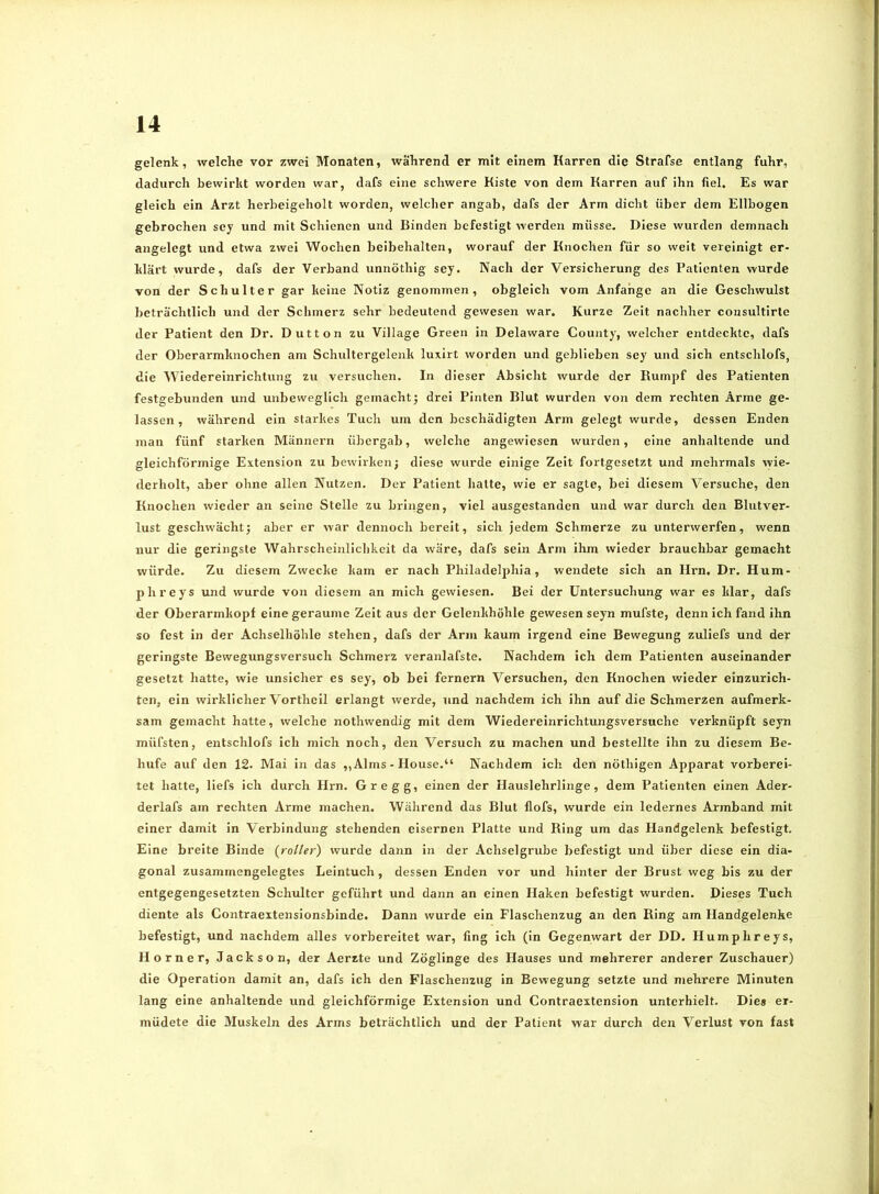 gelenk, welche vor zwei Monaten, während er mit einem Karren die Strafse entlang fuhr, dadurch bewirkt worden war, dafs eine schwere Kiste von dem Karren auf ihn fiel. Es war gleich ein Arzt herbeigeholt worden, welcher angab, dafs der Arm dicht über dem Ellbogen gebrochen sey und mit Schienen und Binden befestigt werden müsse. Diese wurden demnach angelegt und etwa zwei Wochen beibehalten, worauf der Knochen für so weit vereinigt er- klärt wurde, dafs der Verband unnöthig sey. Nach der Versicherung des Patienten wurde von der Schulter gar keine Notiz genommen, obgleich vom Anfänge an die Geschwulst beträchtlich und der Schmerz sehr bedeutend gewesen war. Kurze Zeit nachher consultirte der Patient den Dr. Dutton zu Village Green in Delaware County, welcher entdeckte, dafs der Oberarmknochen am Schultergelenk luxirt worden und geblieben sey und sich entschlofs, die Wiedereinrichtung zu versuchen. In dieser Absicht wurde der Rumpf des Patienten festgebunden und unbeweglich gemacht; drei Pinten Blut wurden von dem rechten Arme ge- lassen, während ein starkes Tuch um den beschädigten Arm gelegt wurde, dessen Enden man fünf starken Männern übergab, welche angewiesen wurden, eine anhaltende und gleichförmige Extension zu bewirken; diese wurde einige Zeit fortgesetzt und mehrmals wie- derholt, aber ohne allen Nutzen. Der Patient halte, wie er sagte, bei diesem Versuche, den Knochen wieder an seine Stelle zu bringen, viel ausgestanden und war durch den Blutver- lust geschwächt; aber er war dennoch bereit, sich jedem Schmerze zu unterwerfen, wenn nur die geringste Wahrscheinlichkeit da wäre, dafs sein Arm ihm wieder brauchbar gemacht würde. Zu diesem Zwecke kam er nach Philadel2)hia, wendete sich an Hrn. Dr. Hum- phreys und wurde von diesem an mich gewiesen. Bei der Untersuchung war es klar, dafs der Oberarmkoj)f eine geraume Zeit aus der Gelenkhöhle gewesen seyn mufste, denn ich fand ihn so fest in der Achselhöhle stehen, dafs der Arm kaum irgend eine Bewegung zuliefs und der geringste Bewegungsversuch Schmerz veranlafste. Nachdem ich dem Patienten auseinander gesetzt hatte, wie unsicher es sey, ob bei fernem Versuchen, den Knochen wieder einzurich- ten, ein wirklicher Vortheil erlangt werde, und nachdem ich ihn auf die Schmerzen aufmerk- sam gemacht hatte, welche nothwendig mit dem Wiedereinrichtungsversuche verknüpft seyn müfsten, entschlofs ich mich noch, den Versuch zu machen und bestellte ihn zu diesem Be- hufe auf den 12. Mai in das ,, Alms - House.“ Nachdem ich den nöthigen Apparat vorberei- tet hatte, liefs ich durch Hrn. Gr egg, einen der Hauslehrlinge, dem Patienten einen Ader- derlafs am rechten Arme machen. Während das Blut flofs, wurde ein ledernes Armband mit einer damit in Verbindung stehenden eisernen Platte und Ring um das Handgelenk befestigt. Eine breite Binde {rollert wurde dann in der Achselgrube befestigt und über diese ein dia- gonal zusammengelegtes Leintuch, dessen Enden vor und hinter der Brust weg bis zu der entgegengesetzten Schulter geführt und dann an einen Haken befestigt wurden. Dieses Tuch diente als Contraeitensionsbinde. Dann wurde ein Flaschenzug an den Ring am Handgelenke befestigt, und nachdem alles vorbereitet war, fing ich (in Gegenwart der DD. Humphreys, Horner, Jackson, der Aerzte und Zöglinge des Hauses und mehrerer anderer Zuschauer) die Operation damit an, dafs ich den Flaschenzug in Bewegung setzte und mehrere Minuten lang eine anhaltende und gleichförmige Extension und Contraextension unterhielt. Dies er- müdete die Muskeln des Arms beträchtlich und der Patient war durch den Verlust von fast