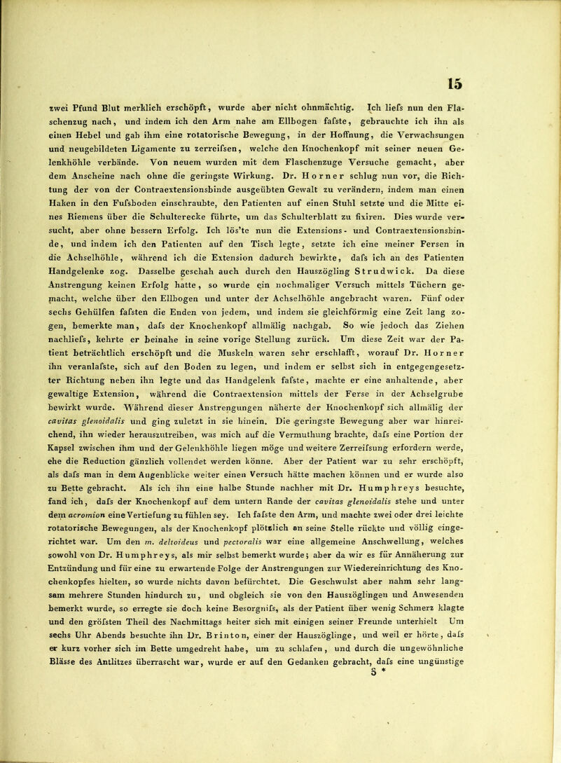 «wei Pfund Blut merklich erschöpft, wurde aber nicht ohnmächtig. Ich liefs nun den Fla- schenzug nach, und indem ich den Arm nahe am Ellbogen fafste, gebrauchte ich ihn als einen Hebel und gab ihm eine rotatorische Bewegung, in der Hoffnung, die Verwachsungen und neugebildeten Ligamente zu zerreifsen, welche den Knochenkopf mit seiner neuen Ge- lenkhöhle verbände. Von neuem wurden mit dem Flaschenzuge Versuche gemacht, aber dem Anscheine nach ohne die geringste Wirkung. Dr. Horner schlug nun vor, die Rich- tung der von der Contraextensionsbinde ausgeübten Gewalt zu verändern, indem man einen Haken in den Fufsboden einschraubte, den Patienten auf einen Stuhl setzte und die Mitte ei- nes Rieniens über die Schulterecke führte, um das Schulterblatt zu fixiren. Dies wurde ver- sucht, aber ohne bessern Erfolg. Ich lös’te nun die Extensions - und Contraextensionsbin- de , und indem ich den Patienten auf den Tisch legte, setzte ich eine meiner Fersen in die Achselhöhle, während ich die Extension dadurch bewirkte, dafs ich an des Patienten Handgelenke zog. Dasselbe geschah auch durch den Hauszögling Strudwick. Da diese Anstrengung keinen Erfolg hatte , so wurde ein nochmaliger Versuch mittels Tüchern ge- macht, welche über den Ellbogen und unter der Achselhöhle angebracht waren. Fünf oder sechs Gehülfen fafsten die Enden von jedem, und indem sie gleichförmig eine Zeit lang zo- gen, bemerkte man, dafs der Knochenkopf allmälig nachgab. So wie jedoch das Ziehen nachliefs, kehrte er beinahe in seine vorige Stellung zurück. Um diese Zeit war der Pa- tient beträchtlich erschöpft und die Muskeln waren sehr erschlafft, worauf Dr. Horner ihn veranlafste, sich auf den Boden zu legen, und indem er selbst sich in entgegengesetz- ter Richtung neben ihn legte und das Handgelenk fafste, machte er eine anhaltende, aber gewaltige Extension, während die Contraextension mittels der Ferse in der Achselgrube bewirkt wurde. Während dieser Anstrengungen näherte der Knoebenkopf sich allmälig der cavitas glenoiäatis und ging zuletzt in sie hinein. Die geringste Bewegung aber war hinrei- chend, ihn wieder herauszutreiben, was mich auf die Vermuthung brachte, dafs eine Portion der Kapsel zwischen ihm und der Gelenkhöhle liegen möge und weitere Zerreifsung erfordern werde, ehe die Reduction gänzlich vollendet werden könne. Aber der Patient war zu sehr erschöpft, als dafs man in dem Augenblicke weiter einen Versuch hätte machen können und er wurde also zu Bette gebracht. Als ich ihn eine halbe Stunde nachher mit Dr. Humphreys besuchte, fand ich, dafs der Knochenkopf auf dem untern Rande der cavitas glenoidalis stehe und unter dem acromion eine Vertiefung zu fühlen sey. Ich fafste den Arm, und machte zwei oder drei leichte rotatorische Bewegungen, als der Knochenkopf plötzlich an seine Stelle rückte und völlig einge- richtet war. Um den m. deltoideus und pectoralis war eine allgemeine Anschwellung, weiches sowohl von Dr. Humphreys, als mir selbst bemerkt wurde; aber da wir es für Annäherung zur Entzündung und für eine zu erwartende Folge der Anstrengungen zur Wiedereinrichtung des Kno- chenkopfes hielten, so wurde nichts davon befürchtet. Die Geschwulst aber nahm sehr lang- sam mehrere Stunden hindurch zu, und obgleich sie von den Hauszöglingen und Anwesenden bemerkt wurde, so erregte sie doch keine Besorgnifs, als der Patient über wenig Schmerz klagte und den gröfsten Theil des Nachmittags heiter sich mit einigen seiner Freunde unterhielt Um sechs Uhr Abends besuchte ihn Dr. Brinton, einer der Hauszöglinge, und weil er hörte, dafs er kurz vorher sich im Bette umgedreht habe, um zu schlafen, und durch die ungewöhnliche Blässe des Antlitzes überrascht war, wurde er auf den Gedanken gebracht, dafs eine ungünstige