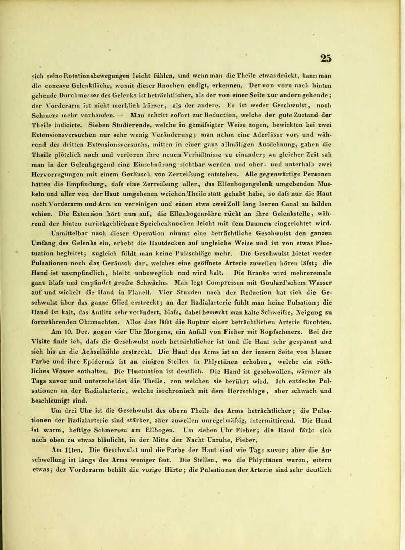 sich seine Rotationsbewegungen leicht fühlen, und wenn man dieTheile etwas drückt, kann man die concave Gelenklläche, womit dieser Knochen endigt, erkennen. Der von vorn nach hinten gehende Durchmesser des Gelenks ist beträchtlicher, als der von einer Seite zur andern gehende; der Vorderarm ist nicht merklich kürzer, als der andere. Es ist weder Geschwulst, noch Schmerz mehr vorhanden.— Man schritt sofort zur Reduction, welche der gute Zustand der Theile indicirte. Sieben Studierende, welche in gemäfsigter Weise zogen, bewirkten bei zwei Extensionsversuchen nur sehr wenig Veränderung j man nahm eine Aderlässe vor, und wäh- rend des dritten Extensionsversuchs, mitten in einer ganz allmäligen Ausdehnung, gaben die Theile plötzlich nach und verloren ihre neuen Verhältnisse zu einanderj zu gleicher Zeit sah man in der Gelenkgegetid eine Einschnürung sichtbar werden und ober- und unterhalb zwei Hervorragungen mit einem Geräusch von Zerreifsung entstehen. Alle gegenwärtige Personen hatten die Empfindung, dafs eine Zerreifsung aller, das Ellenbogengelenk umgebenden Mus- keln und aller von der Haut umgebenen weichen Theile statt gehabt habe, so dafs nur die Haut noch Vorderarm und Arm zu vereinigen und einen etwa zwei Zoll lang leeren Canal zu bilden schien. Die Extension hört nun auf, die Ellenbogenröhre rückt an ihre Gelenkstelle, wäh- rend der hinten zurückgebliebene Speichenknochen leicht mit dem Daumen eingerichtet wird. Unmittelbar nach dieser Operation nimmt eine beträchtliche Geschwulst den ganzen Umfang des Gelenks ein, erhebt die Hautdecken auf ungleiche Weise und ist von etwas Fluc» tuation begleitet; zugleich fühlt man keine Pulsschläge mehr. Die Geschwulst bietet weder Pulsationen noch das Geräusch dar, welches eine geöffnete Arterie zuweilen hören läfst; die Hand ist unempfindlich, bleibt unbeweglich nnd wird kalt. Die Kranke wird mehreremale ganz blafs und empfindet grofse Schwäche. Man legt Compressen mit Goulard’schsm Wasser auf und wickelt die Hand in Flanell. Vier Stunden nach der Reduction hat sich die Ge- schwulst über das ganze Glied erstreckt; an der Radialarterie fühlt man keine Pulsation; die Hand ist kalt, das Antlitz sehr verändert, blafs, dabei bemerkt man kalte Schweifse, Neigung zu fortwährenden Ohnmächten. Alles dies läfst die Ruptur einer beträchtlichen Arterie fürchten. Am 10. Dec. gegen vier Uhr Morgens, ein Anfall von Fieber mit Kopfschmerz. Bei der Visite finde ich, dafs die Geschwulst noch beträchtlicher ist und die Haut sehr gespannt und sich bis an die Achselhöhle erstreckt. Die Haut des Arms ist an der innern Seite von blaiier Farbe und ihre Epidermis ist an einigen Stellen in Phlyctänen erhoben, welche ein röth- liches Wasser enthalten. Die Fluctuation ist deutlich. Die Hand ist geschwollen, wärmer als Tags zuvor und unterscheidet die Theile, von welchen sie berührt wird. Ich entdecke Pul- sationen an der Radialarterie, welche isochronisch mit dem Herzschlage, aber schwach und beschleunigt sind. Um drei Uhr ist die Geschwulst des obern Theils des Arms beträchtlicher; die Pulsa- tionen der Radialarterie sind stärker, aber zuweilen unregelmäfsig, intermittirend. Die Hand ist warm, heftige Schmerzen am Ellbogen. Um sieben Uhr Fieber; die Hand färbt sich nach oben zu etwas bläulicht, in der Mitte der Nacht Unruhe, Fieber. Am Ilten. Die Geschwulst und die Farbe der Haut sind wie Tags zuvor; aber die An- schwellung ist längs des Arms weniger fest. Die Stellen, wo die Phlyctänen waren, eitern etwas; der Vorderarm behält die vorige Härte; die Pulsationen der Arterie sind sehr deutlich