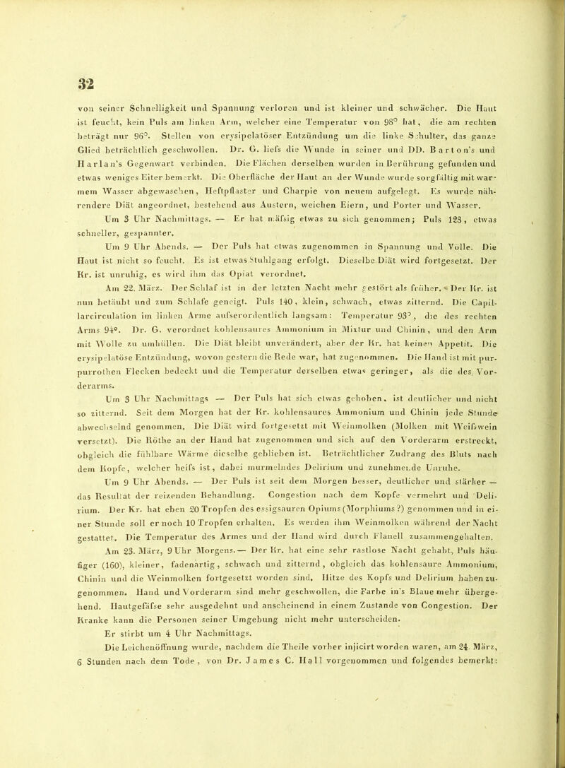 von seiner Sclmelligkeit urul Spannung verloren uml ist kleiner und schwächer. Die Haut ist feucl'it, kein Puls am linken Arm, welcher eine Temperatur von 98° liat, die am rechten beträgt nur 96°. Stellen von crysipelatöser Entzündung um die linke Sjhulter, das ganze Glied beträchllich geschwollen. Dr. G. liefs die AA unde in seiner und DD. B a r t o n’s und Ilarl an’s Gegenwart verbinden. Die Flächen derselben wurden in Berührung gefunden und etwas weniges Eiter bemerkt. Die Oberfläche der Haut an der Wunde wurde sorgfältig mit war- mem Wasser abgewaschen, Heftpflaster und Charpie von neuem aufgelegt. Es wurde näh- rendere Diät angeordnet, bestehend aus Ausfern, weichen Eiern, und Porter und Wasser. Um 3 Uhr Nachmittags. — Er hat n.äfsig etwas zu sich genommen; Puls 123, etwas schneller, gespannter. Um 9 Ulir Abends. — Der Puls hat etwas zugenommen in Spannung und Volle. Die Haut ist nicht so feucht. Es ist etwas Stuhlgang erfolgt. Dieselbe Diät wird fortgesetzt. Der Kr. ist unruhig, es wird ihm das Opiat verordnet. Am 22. Alärz. Der Schlaf ist in der letzten Nacht mehr gestört als früher, «i Der Kr. ist nun betäubt und zum Schlafe geneigt. Puls 140, klein, schwach, etwas zitternd. Die Capil- larcirculalion im linken Arme aufserordentlich langsam: Teniperatur 93°, die des rechten Arms 94°. Dr. G. verordnet kohlensaures Ammonium in Mixtur und Chinin , und den Arm mit Wolle zu umhüllen. Die Diät bleibt unverändert, aber der Kr. hat keinen Appetit. Die erysipelatöse Entzündung, wovon gestern die Rede war, hat zugf-nomtnen. Die Hand ist mit pur- puiTothen Flecken bedeckt und die Temperatur derselben etwas geringer, als die des Vor- derarms. Um 3 Uhr Nachmittags — Der Puls hat sich etwas gehoben, ist deutlicher und nicht so zitternd. Seit dem Morgen hat der Kr. kohlensaures Ammonium und Chinin jede Stunde abwechselnd genommen. Die Diät wird fortgesetzt mit Weininolken (Molken mit Weifswein versetzt). Die Röthe an der Hand hat zugenommen und sich auf den Vorderarm erstreckt, obgleich die fühlbare Wärme dieselbe geblieben ist. Beträchtlicher Zudrang des Bluts nach dem Kopfe, welcher heifs ist, dabei murmelndes Delirium und zunehmende Unruhe. Um 9 Uhr Abends. — Der Puls ist seit dem Morgen besser, deutlicher und stärker — das Resultat der reizenden Rehandlung. Congestion nach dem Kopfe vermehrt und Deli- rium. Der Kr. hat eben 20 Tropfen des essigsauren Opiums (Morphiums ?) genommen und in ei- ner Stunde soll er noch 10 Tropfen erhalten. Es werden ihm Weinmolken während der Nacht gestattet. Die Temperatur des Armes und der Hand wird durch Flanell zusammengehalten. Am 23. März, 9Uhr Morgens.— Der Rr. hat eine sehr rastlose Nacht gehabt., Puls häu- figer (160), kleiner, fadenartig, schwach und zitternd, obgleich das kohlensaure Ammonium, Chinin und die Weinmolken fortgesetzt worden sind. Hitze des Kopfs und Delirium haben zu- genommen. Hand und Vorderarm sind mehr geschwollen, die Farbe in’s Blaue mehr überge- hend. Ilautgefäfse sehr ausgedehnt und anscheinend in einem Zustande von Congestion. Der Kranke kann die Personen seiner Umgebung nicht mehr unterscheiden. Er stirbt um 4 Uhr Nachmittags. Die Leichenöffnung wurde, nachdem die Thcile vorher injicirt worden waren, am 24- März, 6 Stunden nach dem Tode, von Dr. James C. Hall vorgenommen und folgendes bemerkt: