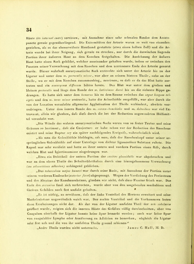 Häute (its internal coafs) zerrissen, mit Ausnahme eines sehr schmalen Bandes dem Ansatz- puncte gerade gegenüberliegend. Die Extremitäten der Arterie waren so weit von einander- gewichen, als es das ebenerwähnte Ilautband gestattete (etwa einen halben Zoll) und die Ar- terie wurde bei ihrer Neigung, sich gerade zu strecken, nur durch die dazwischen liegende Portion ihrer äufseren Haut an dem Knochen festgehalten. Die Ausdehnung der äufsern Haut hatte einen Sack gebildet, welcher auseinander gehalten wurde, indem er zwischen den Puncten seiner Verwachsung mit dem Knochen und dem zerrissenen Ende der Arterie gezerrt wurde. Dieser wahrhaft aneurysmatisclie Sack erstreckte sich unter der Arterie bis zu der Ligatur und unter dem m. pectoralis minor, war aber an seinem hintern Theile , nahe an der Stelle, wo er mit dem Knochen zusammenhing, zerrissen, so dafs er da das Blut hatte aus- treten und ein aneuryxma diffusum bilden lassen. Das Blut war unter dem grofsen und kleinen pectoralis und längs dem Rande des w. latissimus dorsi bis an die siebente Rippe ge- drungen. Es hatte sich unter dem bumerus bis zu dem Raume zwischen das caput longum tri- ciptis und den w. teres minor erstreckt, hatte die Achselhöhle ausgefüllt, war aber durch die von der Luxation veranlafste allgemeine Agglutination der Theile verhindert, abwärts vor- zudringen. Unter dem innern Rande des tn. coriico -brachiulis und )n, deltoideus war viel Ex. travasat, allein wir glauben, dafs diefs durch die bet der Reductiou angewendeten Hülfsmit- tel veranlafst war. „Die ände des wahren aneurysmatischen Sacks waren von so fester Textur und seine Gränzen so bestimmt, dafs die Conjectur: er habe schon vor der Rednetion des Knochens existirt und seine Ruptur soy ein später nachfolgendes Ereignifs, wahrscheinlich wird. ,.Äls man die Gelenkhöhle blofslegtc, sah man, dafs der Knochenkopf unter seiner ur- sprünglichen Gelenkhöhle auf einer Unterlage von dichter ligamcnlöser Substanz ruhete. Die Kapsel war sehr verdickt und hatte an ihrer untern und vordem Portion einen Rifs, durch welchen Blut und Injectionsmasse eingedrungen war. ,,Etwa ein Dritttheil der untern Portion der cavitas glenoidalis war abgebrochen und war an dem obern Theile des Schulterblatthalses durch eine hinzugekommene Verwachsung (an adventitious adbesion) anhängend geblieben. ,,Das tuberculum riiajus humeri war durch seine Basis, mit Ausnahme der Portion vniter seinem vorderen Eindrücke (n«/<;r/or /««t) abgesprengt. Wegen der Verdickung des Periosteum und des Absatzes der Knochensubstanz, glauben wir nicht, dafs diese Fractur frisch war. Das Ende des acrowinn fand sich zerbrochen, wurde aber von den umgebenden muskulösen und fibrösen Gebilden noch fest umfafst gehalten, * ,,Es ist nöthig, zu erwähnen, dafs der linke Ventrikel des Herzens erweitert und seine Muskelsubstanz ungewöhnlich weich war. Der rechte Ventrikel und die Vorkammern boten diese Erscheinungen nicht dar. Als der von der Ligatur umfafste Theil der art. subclavia geöffnet wurde, zeigten sich die inneren Häute des Gefafses völlig durchschnitten, aber von Coagulum oberhalb der Ligatur konnte keine Spur bemerkt werden j auch war keine Spur von coagulabler Lymphe oder Annäherung zu Adhäsion zu bemerken, obgleich die Ligatur sehr fest safs und die von ihr umfafsten Theile gesund schienen.“ ,,Andre Theile wurden nicht untersucht. James C. Hall, M. D,