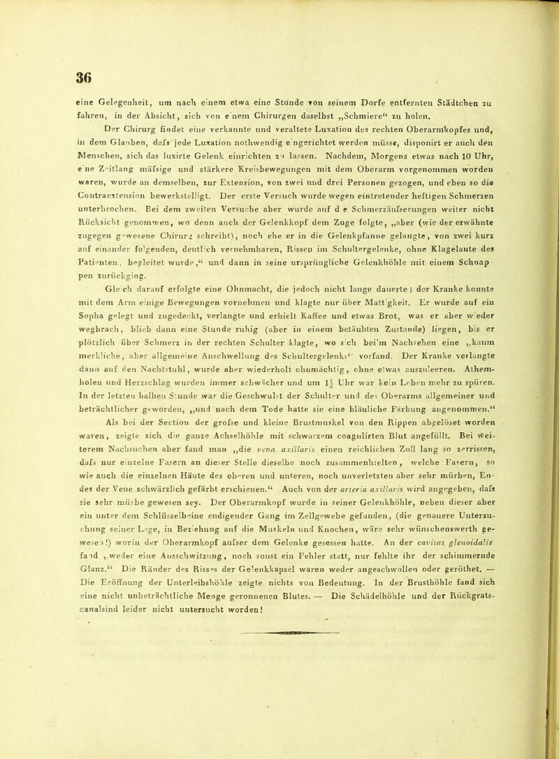 eine Gelegenheit, um nach einem etwa eine Stunde Ton seinem Dorfe entfernten Städtchen zu fahren, in der Absicht, sich von e nem Chirurgen daselbst ,,Schmiere“ zu holen. Der Chirurg findet eine verkannte und veraltete Luxation des rechten Oberarmkopfes und, in dem Glauben, dafs jede Luxation nothwendig e’ngerichtet werden müsse, disponirt er auch den Menschen, sich das luxirte Gelenk einrichten zu lassen. Nachdem, Morgens etwas nach 10 Uhr, e ne Z'’itlang mäfsige und stärkere Kreisbewegungen mit dem Oberarm vorgenommen worden waren, wurde an demselben, zur Extension, von zwei und drei Personen gezogen, und eben so die Contraextension bewerkstelligt. Der erste Versuch wurde wegen eintretender heftigen Schmerzen unterbrochen. Bei dem zweiten Versuche aber wurde auf d e Schmerzäufserungen weiter nicht Rücksicht genommen, wo denn auch der Gelenkkopf dem Zuge folgte, „aber (wie der erwähnte zugegen gewesene Chirurg schreibt), noch ehe er in die Gelenkpfanne gelangte, von zwei kurz auf einander folgenden, deutlich vernehmbaren, Rissen im Schultergelenke, ohne Klagelaute des Patienten, begleitet wurde,“ und dann in seine ursprüngliche Gelenkhöhle mit einem Schnap pen zurückging. Gleich darauf erfolgte eine Ohnmacht, die jedoch nicht lange dauerte ; der Kranke konnte mit dem Arm einige Bewegungen vornehmen und klagte nur über Matt gkeit. Er wurde auf ein Sopha gelegt und zugedeckt, verlangte und erhielt Kaffee und etwas Brot, was er aber wieder wegbrach, blieb dann eine Stunde ruhig (aber in einem betäubten Zustande) liegen, bis er plötzlich über Schmerz in der rechten Schulter klagte, wo sich bei’m Nachsehen eine ,,kanm merkliche, aber allgemeine Anschwellung des Schultergelenks“ vorfand. Der Kranke verlangte dann auf den Nachtstuhl, wurde aber wiederholt ohnmächtig, ohne etwas auszuleeren. Athem- liolen und Herzschlag wurden immer schwächer und um 1| Uhr war kein Leben mehr zu spüren. In der letzten halben Stunde war die Geschwulst der Schulter und des Oberarms allgemeiner und beträchtlicher geworden, ,,und nach dem Tode hatte sie eine bläuliche Färbung angenommen.“ Als bei der Section der grofse und kleine Brustmuskel von den Rippen abgelöset worden waren, zeigte sich die ganze Achselhöhle mit schwarzem coagiilirten Blut angefüllt. Bei Wei- terem Nachsuchen aber fand man ,,die vena axillaris einen reichlichen Zoll lang so zerrissen, dafs nur einzelne Fasern an dieser Stelle dieselbe noch zusammenhielten, welche Fasern, so wie auch die einzelnen Häute des obren und unteren, noch unverletzten aber sehr mürben, En- des der Vene schwärzlich gefärbt erschienen.“ Auch von der arteria axillaris wird angegeben, dafs sie sehr mürbe gewesen sey. Der Oberarmkopf wurde in seiner Gelenkhöhle, neben dieser aber ein unter dem Schlüsselbeine endigender Gang im Zellgewebe gefunden, (die genauere Untersu- chung seiner Lage, in Beziehung auf die Muskeln und Knochen, wäre sehr wünschenswerth ge- wesen!) worin der Oberarmkopf aufser dem Gelenke gesessen hatte. An der cavitas glenoidalis fand weder eine Ausschwitzung, noch sonst ein Fehler statt, nur fehlte ihr der schimmernde Glanz.“ Die Ränder des Riss“s der Gelenkkapsel waren weder angeschwollen oder geröthet. — Die Eröffnung der Unterleibshöhle zeigte nichts von Bedeutung. In der Brusthöhle fand sich eine nicht unbeträchtliche Menge geronnenen Blutes. — Die Schädelhöhle und der Rückgrats- eanalsind leider nicht untersucht worden!