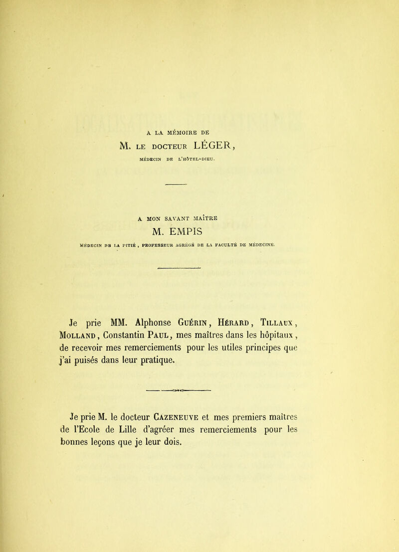 A LA MÉMOIRE DE M. LE DOCTEUR LÉGER, MÉDECIN DE l’hÔTBL-DIEU. A MON SAVANT MAÎTRE M. EMPIS MÉDECIN DB LA PITIE , PROFESSEUR AGRÉGÉ DE LA FACULTÉ DE MÉDECINE. Je prie MM. Alphonse Guérin, Hérard, Tillaux, Molland, Constantin Paul, mes maîtres dans les hôpitaux , de recevoir mes remerciements pour les utiles principes que j’ai puisés dans leur pratique. Je prie M, le docteur Cazeneuve et mes premiers maîtres de l’Ecole de Lille d’agréer mes remerciements pour les bonnes leçons que je leur dois.