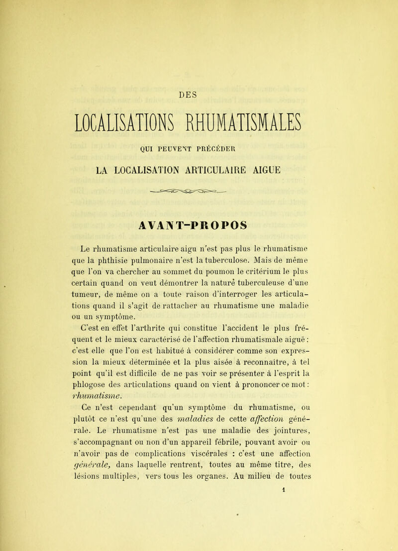 DES LOCALISATIONS RHUMATISMALES QUI PEUVENT PRÉCÉDER LA LOCALISATION ARTICULAIRE AIGLE AVANT-PROPOS Le rhumatisme articulaire aigu n’est pas plus le rhumatisme que la phthisie pulmonaire n’est la tuberculose. Mais de même que l’on va chercher au sommet du poumon le critérium le plus certain quand on veut démontrer la nature tuberculeuse d’une tumeur, de même on a toute raison d’interroger les articula- tions quand il s’agit de rattacher au rhumatisme une maladie ou un symptôme. C'est en effet l’arthrite qui constitue l’accident le plus fré- quent et le mieux caractérisé de l’affection rhumatismale aiguë ; c’est elle que l’on est habitué à considérer comme son expres- sion la mieux déterminée et la plus aisée à reconnaitre, à tel point qu’il est difficile de ne pas voir se présenter à l’esprit la phlogose des articulations quand on vient à prononcer ce mot ; rhumatisme. Ce n’est cependant qu’un symptôme du rhumatisme, ou plutôt ce n’est qu'une des maladies de cette affection géné- rale. Le rhumatisme n’est pas une maladie des jointures, s’accompagnant ou non d’un appareil fébrile, pouvant avoir ou n’avoir pas de complications viscérales : c’est une affection générale, dans laquelle rentrent, toutes au même titre, des lésions multiples, vers tous les organes. Au milieu de toutes