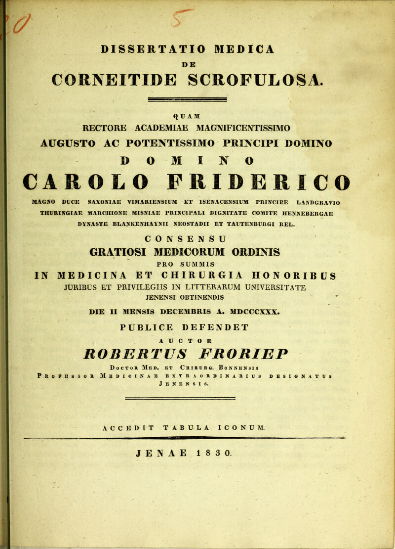 V DISSERTATIO MEDICA DE CORNEITIDE SCROFULOSA. QUAM RECTORE ACADEMIAE MAGNIFICENTISSIMO AUGUSTO AC POTENTI SSIMO PRINCIPI DOMINO DOMINO CAROLO FRIDERICO MAGICO DUCE SAXONIAE VIMARIENSIUM ET ISENACENSIUM PRINCIPE LANDGRAVIO THURINGIAE MARCHIONE MISNIAE PRINCIPALI DIGNITATE COMITE HENNEBERGAE DYNASTE BLANKENHAYNII NEO STADII ET TAUTENBURGI REL. CONSENSU GRATIOSI MEDICORUM ORDINIS PRO SUMMIS IN MEDICINA ET CHIRURGIA HONORIBUS JURIBUS ET PRIVILEGIIS IN LITTERARUM UNIVERSITATE JENENSI OBTINENDIS DIE II MENSIS DECEMBRIS A. MDCCCXXX. PUBLICE DEFENDET AUCTOR ROBERTUS FRORIEP Doctor Mes. et C h i r u r g. Bonnensis Professor Medicinae extraordinarius designatus Jenensi s. ACCEDIT TABULA ICONUM JENAE 183 0.