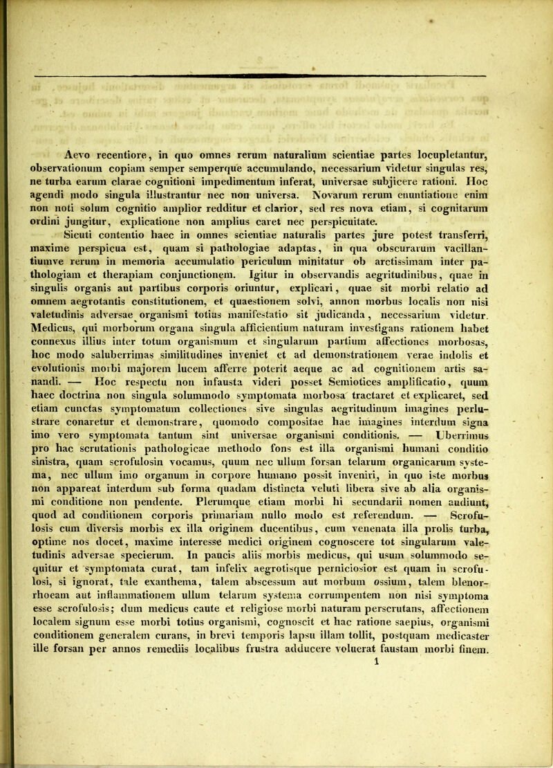 Aevo recentiore, in quo omnes rerum naturalium scientiae partes locupletantur, observationum copiam semper semperque accumulando, necessarium videtur singidas res, ne turba earum clarae cognitioni impedimentum inferat, universae subjicere rationi. Hoc agendi modo singula illustrantur nec non universa. Novarum rerum enuntiatione enim non noti solum cognitio amplior redditur et clarior, sed res nova etiam, si cognitarum ordini jungitur, explicatione non amplius caret nec perspicuitate. Sicuti contentio haec in omnes scientiae naturalis partes jure potest transferri, maxime perspicua est, quam si pathologiae adaptas, in qua obscurarum vacillan- tiumve rerum in memoria accumulatio periculum minitatur ob arctissimam inter pa- thologiam et therapiam conjunctionem. Igitur in observandis aegritudinibus, quae in singulis organis aut partibus corporis oriuntur, explicari, quae sit morbi relatio ad omnem aegrotantis constitutionem, et quaestionem solvi, annon morbus localis non nisi valetudinis adversae organismi totius manifestatio sit judicanda, necessarium videtur. Medicus, qui morborum organa singula afficientium naturam investigans rationem habet connexus illius inter totum organismum et singularum partium affectiones morbosas, hoc modo saluberrimas similitudines inveniet et ad demonstrationem verae indolis et evolutionis morbi majorem lucem afferre poterit aeque ac ad cognitionem artis sa- nandi. — Hoc respectu non infausta videri posset Semiotices amplificatio, quum haec doctrina non singula solummodo symptomata morbosa tractaret et explicaret, sed etiam cunctas symptomatum collectiones sive singulas aegritudinum imagines perlu- strare conaretur et demonstrare, quomodo compositae hae imagines interdum signa imo vero symptomata tantum sint universae organismi conditionis. — Uberrimus pro hac scrutationis pathologicae methodo fons est illa organismi humani conditio sinistra, quam scrofulosin vocamus, quum nec ullum forsan telarum organicarum syste- ma, nec ullum imo organum in corpore humano possit inveniri, in quo iste morbus non appareat interdum sub forma quadam distincta veluti libera sive ab alia organis- mi conditione non pendente. Plerumque etiam morbi hi secundarii nomen audiunt, quod ad conditionem corporis primariam nullo modo est referendum. — Scrofu- losis cum diversis morbis ex illa originem ducentibus, cum venenata illa prolis turba, optime nos docet, maxime interesse medici originem cognoscere tot singularum vale- tudinis adversae specierum. In paucis aliis morbis medicus, qui usum solummodo se- quitur et symptomata curat, tam infelix aegrotisque perniciosior est quam in scrofu- losi, si ignorat, tale exanthema, talem abscessum aut morbum ossium, talem blenor- rhoeam aut inflammationem ullum telarum systema corrumpentem non nisi symptoma esse scrofulosis; dum medicus caute et religiose morbi naturam perscrutans, affectionem localem signum esse morbi totius organismi, cognoscit et hac ratione saepius, organismi conditionem generalem curans, in brevi temporis lapsu illam tollit, postquam medicaster ille forsan per annos remediis localibus frustra adducere voluerat faustam morbi finem.