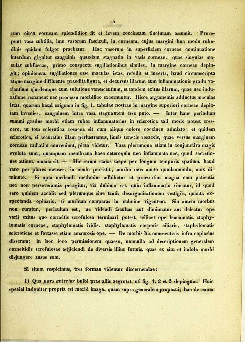 rum circa corneam splendidior fit et levem coccineam tincturam assumit. Prore- punt vasa subtilia, imo vasorum fasciculi, in corneam, cujus margini lioc modo rube- dinis quidam fulgor praebetur. Hac vasorum in superficiem corneae continuatione interdum gignitur sanguinis quaedam stagnatio in vasis corneae, quae singulas ma- culas subfuscas, primo conspectu sugillationibus similes, in margine corneae depin- git; opinionem, sugillationes esse maculas istas, refellit et incerta, haud circumscripta atque margine diffluente praedita figura, et decursus illarum cum inflammationis gradu va- riantium ejusdemque cum solutione vanescentium, et tandem exitus illarum, quae nec indu- ratione remanent nec processu morbifico excernuntur. Hisce argumentis adductus maculas istas, quarum haud exiguam in fig. 1. tabulae nostrae in margine superiori corneae depic- tam invenies, sanguinem intra vasa stagnantem esse puto. — Inter hanc periodum summi gradus morbi etiam rubor inflammatorius in sclerotica tali modo potest cres- cere, ut tota sclerotica rosacea sit cum aliquo colore coccineo admixto 5 et quidem sclerotica, si accuratius illam perlustramus, lineis teneris rosaceis, quae versus marginem corneae radiatim conveniunt, picta videtur. Vasa plerumque etiam in conjunctiva magis evoluta sunt, quanquam membrana haec ceteroquin nec inflammata nec, quod secretio- nes attinet, mutata sit. — Hic rerum status saepe per longum temporis spatium, haud raro per plures menses, in oculo persistit, morbo mox aucto quodammodo, mox di- minuto. Si apta medendi methodus adhibetur et praesertim magna cum patientia nec non perseverantia peragitur, vix dubium est, quin inflammatio vincatur, id quod sero quidem accidit sed plerumque sine tantis desorganisationum vestigiis, quanta ex- spectanda opinaris, si morbum comparas in culmine vigentem. Sin autem morbus non curatur, periculum est, ne videndi facultas aut diminuatur aut deleatur ope varii exitus quo corneitis scrofulosa terminari potest, scilicet ope leucomatis, staphy- lomatis corneae, staphylomatis iridis, staphylomatis corporis ciliaris, staphylomatis scleroticae et fortasse etiam amaurosis ope. — De morbis his consecutivis infra copiosius disseram; in hoc loco permissionem quaeso, nonnulla ad descriptionem generalem corneitidis scrofulosae adjiciendi de diversis illius formis, quas ex situ et indole morbi disjungere ausus sum. Si situm respicimus, tres formae videntur discernendae: 1^ Qua pars anterior bulbi prae aliis aegrotat, uti fig. 1, 2 et 3 depingunt. Huic speciei insigniter propria est morbi imago, quam supra generalem proposui; hac de causa