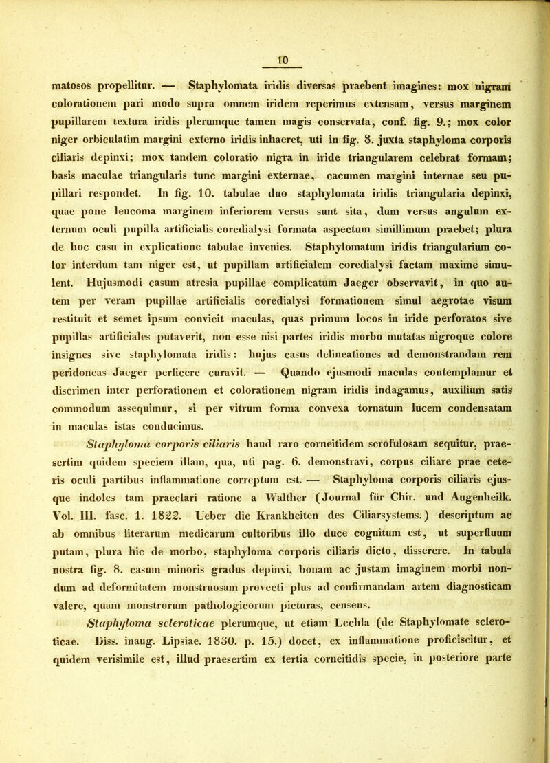 matosos propellitur. — Staphylomata iridis diversas praebent imagines: mox nigram colorationem pari modo supra omnem iridem reperimus extensam, versus marginem pupillarem textura iridis plerumque tamen magis conservata, conf. fig. 9.; mox color niger orbiculatim margini externo iridis inhaeret, uti in fig. 8. juxta staphyloma corporis ciliaris depinxi; mox tandem coloratio nigra in iride triangularem celebrat formam; basis maculae triangularis tunc margini externae, cacumen margini internae seu pu- pillari respondet. In fig. 10. tabulae duo staphylomata iridis triangularia depinxi, quae pone leucoma marginem inferiorem versus sunt sita, dum versus angulum ex- ternum oculi pupilla artificialis coredialysi formata aspectum simillimum praebet; plura de lioc casu in explicatione tabulae invenies. Staphylomatum iridis triangularium co- lor interdum tam niger est, ut pupillam artificialem coredialysi factam maxime simu- lent. Hujusmodi casum atresia pupillae complicatum Jaeger observavit, in quo au- tem per veram pupillae artificialis coredialysi formationem simul aegrotae visum restituit et semet ipsum convicit maculas, quas primum locos in iride perforatos sive pupillas artificiales putaverit, non esse nisi partes iridis morbo mutatas nigroque colore insignes sive staphylomata iridis: hujus casus delineationes ad demonstrandam rem peridoneas Jaeger perficere curavit. — Quando ejusmodi maculas contemplamur et discrimen inter perforationem et colorationem nigram iridis indagamus, auxilium satis commodum assequimur, si per vitrum forma convexa tornatum lucem condensatam in maculas istas conducimus. Staphyloma corporis ciliaris haud raro corneitidem scrofulosam sequitur, prae- sertim quidem speciem illam, qua, uti pag. 6. demonstravi, corpus ciliare prae cete- ris oculi partibus inflammatione correptum est. — Stapliyloma corporis ciliaris ejus- que indoles tam praeclari ratione a Walther (Journal fur Chir. und Augenheilk. Vol. III. fasc. 1. 1822. Ueber die Krankheiten des Ciliarsystems.) descriptum ac ab omnibus literarum medicarum cultoribus illo duce cognitum est, ut superfluum putam, plura hic de morbo, stapliyloma corporis ciliaris dicto, disserere. In tabula nostra fig. 8. casum minoris gradus depinxi, bonam ac justam imaginem morbi non- dum ad deformitatem monstruosam provecti plus ad confirmandam artem diagnosticam valere, quam monstrorum pathologicorum picturas, censens. Stapliyloma scleroticae plerumque, ut etiam Lechla (de Staphylomate sclero- ticae. Diss. inaug. Lipsiae. 1880. p. 15.) docet, ex inflammatione proficiscitur, et quidem verisimile est, illud praesertim ex tertia corneitidis specie, in posteriore parte