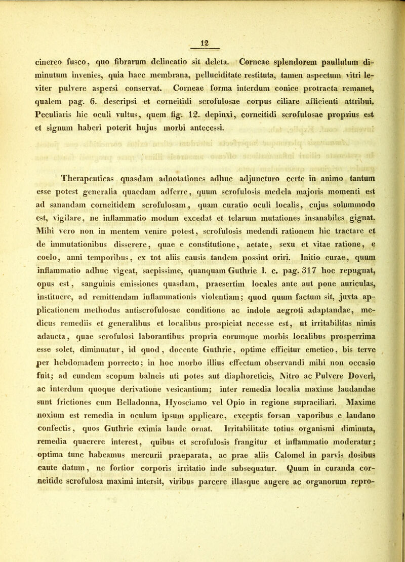cinereo fusco, quo fibrarum delineatio sit deleta. Corneae splendorem paullulum di- minutum invenies, quia haec membrana, pelluciditate restituta, tamen aspectum vitri le- viter pulvere aspersi conservat. Corneae forma interdum conice protracta remanet, qualem pag. 6. descripsi et corneitidi scrofulosae corpus ciliare afficienti attribui. Peculiaris hic oculi vultus, quem fig. 12. depinxi, corneitidi scrofulosae proprius est et signum haberi poterit hujus morbi antecessi. Therapeuticas quasdam adnotationes adhuc adjuncturo certe in animo tantum esse potest generalia quaedam adferre, quum scrofulosis medela majoris momenti est ad sanandam corneitidem scrofulosam, quam curatio oculi localis, cujus solummodo est, vigilare, ne inflammatio modum excedat et telarum mutationes insanabiles gignat. Mihi vero non in mentem venire potest, scrofulosis medendi rationem hic tractare et de immutationibus disserere, quae e constitutione, aetate, sexu et vitae ratione, e coelo, anni temporibus, ex tot aliis causis tandem possint oriri. Initio curae, quum inflammatio adhuc vigeat, saepissime, quanquain Guthrie 1. c. pag. 317 hoc repugnat, opus est, sanguinis emissiones quasdam, praesertim locales ante aut pone auriculas, instituere, ad remittendam inflammationis violentiam; quod quum factum sit, juxta ap- plicationem methodus antiscrofulosae conditione ac indole aegroti adaptandae, me- dicus remediis et generalibus et localibus prospiciat necesse est, ut irritabilitas nimis adaucta, quae scrofulosi laborantibus propria eoruinque morbis localibus prosperrima esse solet, diminuatur, id quod, docente Guthrie, optime efficitur emetico, bis terve per hebdomadem porrecto; in hoc morbo illius effectum observandi mihi non occasio fuit; ad eundem scopum balneis uti potes aut diaphoreticis, Nitro ac Pulvere Doveri, ac interdum quoque derivatione vesicantium; inter remedia localia maxime laudandae sunt frictiones cum Belladonna, Hyosciamo vel Opio in regione supraciliari. Maxime noxium est remedia in oculum ipsum applicare, exceptis forsan vaporibus e laudano confectis, quos Guthrie eximia laude ornat. Irritabilitate totius organismi diminuta, remedia quaerere interest, quibus et scrofulosis frangitur et inflammatio moderatur; optima tunc habeamus mercurii praeparata, ac prae aliis Calomel in parvis dosibus caute datum, ne fortior corporis irritatio inde subsequatur. Quum in curanda cor- neitide scrofulosa maximi intersit, viribus parcere illasque augere ac organorum repro-