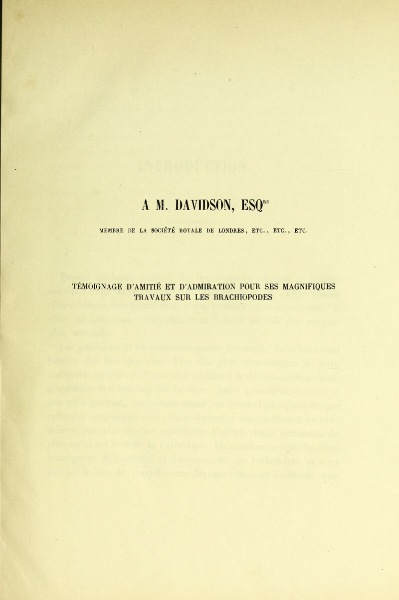A M. DAVIDSON, ESQ“ MEMBRE DE LA SOCIÉTÉ ROYALE DE LONDRES, ETC., ETC., ETC. TÉMOIGNAGE D’AMITIÉ ET D’ADMIRATION POUR SES MAGNIFIQUES TRAVAUX SUR LES BRACHIOPODES