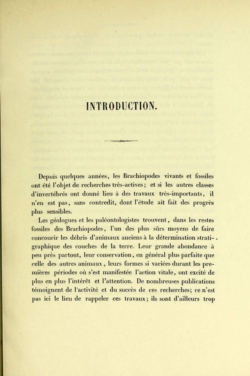 INTRODUCTION. Depuis quelques années, les Brachiopodes vivants et fossiles ont été l’objet de recherches très-actives ; et si les autres classes d’invertébrés ont donné lieu à des travaux très-importants, il n’en est pas, sans contredit, dont l’étude ait fait des progrès plus sensibles. Les géologues et les paléontologistes trouvent, dans les restes fossiles des Brachiopodes, l’un des plus sûrs moyens de faire concourir les débris d’animaux anciens à la détermination strati- . graphique des couches de la terre. Leur grande abondance à peu près partout, leur conservation, en général plus parfaite que celle des autres animaux , leurs formes si variées durant les pre- mières périodes où s’est manifestée l’action vitale, ont excité de plus en plus l’intérêt et Pattention. De nombreuses publications témoignent de l’activité et du succès de ces recherches; ce n’est pas ici le lieu de rappeler ces travaux; ils sont d’ailleurs trop
