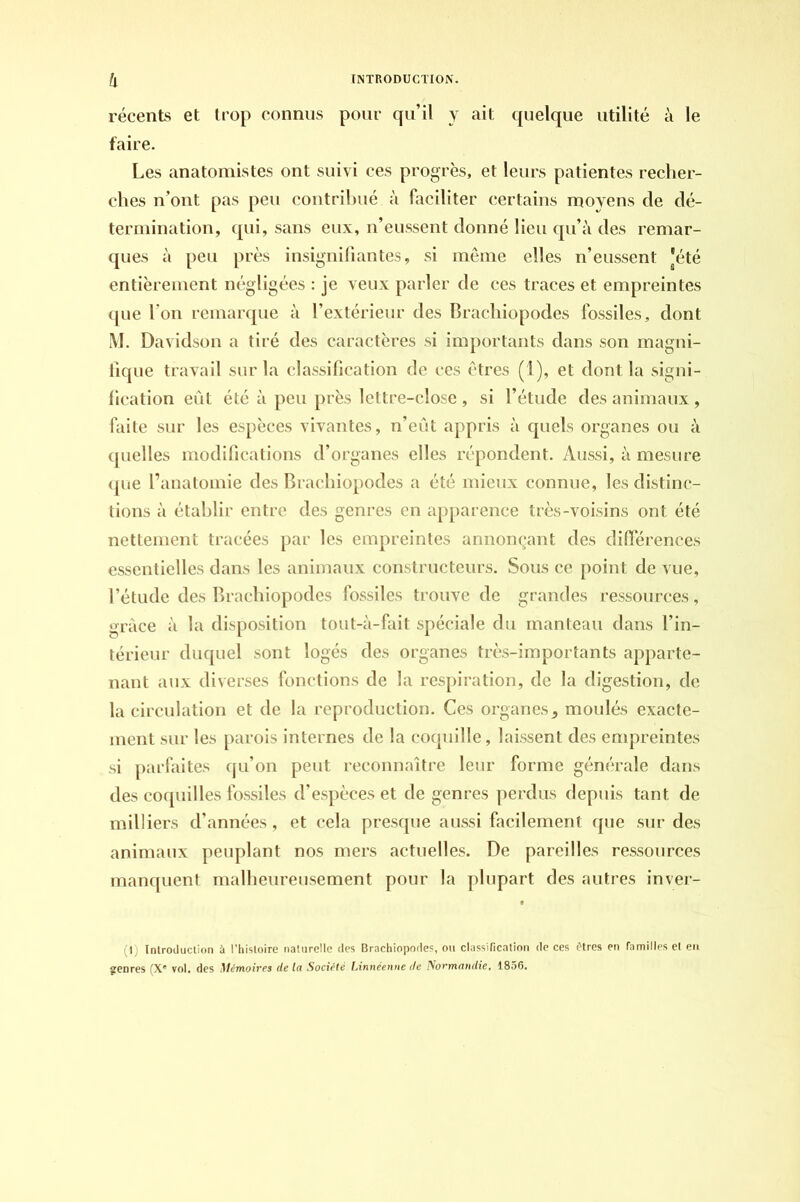 récents et trop connus pour quil y ait quelque utilité à le faire. Les anatomistes ont suivi ces progrès, et leurs patientes recher- ches n’ont pas peu contribué à faciliter certains moyens de dé- termination, qui, sans eux, n’eussent donné lieu qu’à des remar- ques à peu près insignifiantes, si même elles n’eussent ]été entièrement négligées : je veux parler de ces traces et empreintes que I on remarque à l’extérieur des Brachiopodes fossiles, dont M. Davidson a tiré des caractères si importants dans son magni- fique travail sur la classification de ces êtres (1), et dont la signi- fication eût été à peu près lettre-close , si l’étude des animaux , faite sur les espèces vivantes, n’eût appris à quels organes ou à quelles modifications d’organes elles répondent. Aussi, à mesure que l’anatomie des Brachiopodes a été mieux connue, les distinc- tions à établir entre des genres en apparence très-voisins ont été nettement tracées par les empreintes annonçant des différences essentielles dans les animaux constructeurs. Sous ce point de vue, l’étude des Brachiopodes fossiles trouve de grandes ressources, grâce à la disposition tout-à-fait spéciale du manteau dans l’in- térieur duquel sont logés des organes très-importants apparte- nant aux diverses fonctions de la respiration, de la digestion, de la circulation et de la reproduction. Ces organes, moulés exacte- ment sur les parois internes de la coquille, laissent des empreintes si parfaites qu’on peut reconnaître leur forme générale dans des coquilles fossiles d’espèces et de genres perdus depuis tant de milliers d’années, et cela presque aussi facilement que sur des animaux peuplant nos mers actuelles. De pareilles ressources manquent malheureusement pour la plupart des autres inver- (1) Introduction à l’histoire naturelle des Brachiopodes, ou classification de ces êtres en familles el en
