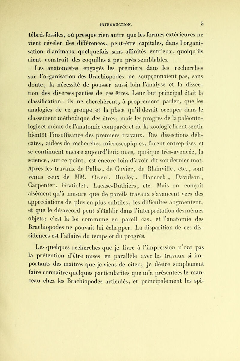 tébrés fossiles, où presque rien autre que les formes extérieures ne vient révéler des différences, peut-être capitales, dans l’organi- sation d’animaux quelquefois sans affinités entr’eux, quoiqu’ils aient construit des coquilles à peu près semblables. Les anatomistes engagés les premiers dans les recherches sur l’organisation des Brachiopodes ne soupçonnaient pas, sans doute, la nécessité de pousser aussi loin l’analyse et la dissec- tion des diverses parties de ces êtres. Leur but principal était la classification : ils ne cherchèrent„ à proprement parler, que les analogies de ce groupe et la place qu’il devait occuper dans le classement méthodique des êtres ; mais les progrès de la paléonto- logie et même de l’anatomie comparée et de la zoologie firent sentir bientôt l’insuffisance des premiers travaux. Des dissections déli- cates, aidées de recherches microscopiques, furent entreprises et se continuent encore aujourd’hui; mais, quoique très-avancée, la science, sur ce point, est encore loin d’avoir dit son dernier mot. Après les travaux de Pallas, de Cuvier, de Blainville, etc. , sont venus ceux de MM. Owen, Huxley , Hancock , Davidson, Carpenter, Gratiolet, Lacase-Duthiers, etc. Mais on conçoit aisément qu’à mesure que de pareils travaux s’avancent vers des appréciations de plus en plus subtiles, les difficultés augmentent, et que le désaccord peut s’établir dans l’interprétation des mêmes objets; c’est la loi commune en pareil cas, et l’anatomie des Brachiopodes ne pouvait lui échapper. La disparition de ces dis- sidences est l’affaire du temps et du progrès. Les quelques recherches que je livre à l’impression n’ont pas la prétention d’être mises en parallèle avec les travaux si im- portants des maîtres que je viens de citer; je désire simplement faire connaître quelques particularités que m’a présentées le man- teau chez les Brachiopodes articulés, et principalement les spi-