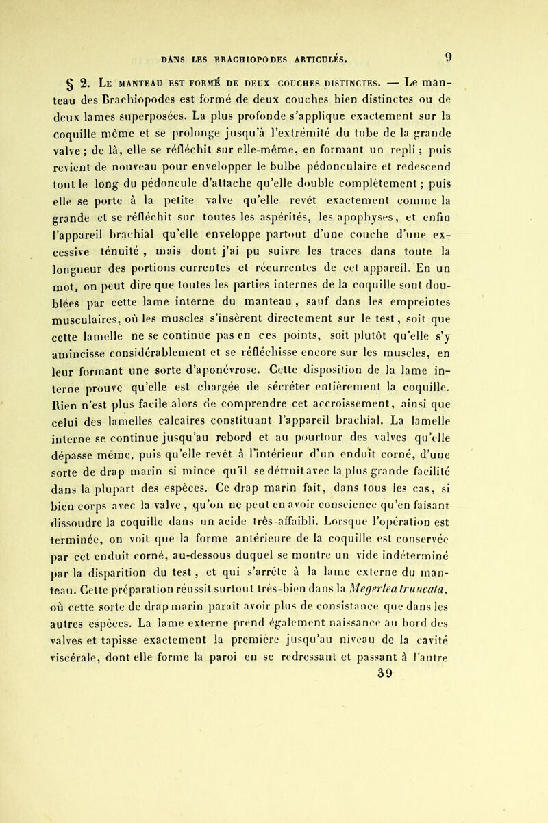§ 2. Le manteau est formé de deux couches distinctes. — Le man- teau des Brachiopodes est formé de deux couches bien distinctes ou de deux lames superposées. La plus profonde s’applique exactement sur la coquille même et se prolonge jusqu’à l’extrémité du tube de la grande valve ; de là, elle se réfléchit sur elle-même, en formant un repli ; puis revient de nouveau pour envelopper le bulbe pédoneulaire et redescend tout le long du pédoncule d’attache qu’elle double complètement; puis elle se porte à la petite valve qu’elle revêt exactement comme la grande et se réfléchit sur toutes les aspérités, les apophyses, et enfin l’appareil brachial qu’elle enveloppe partout d’une couche d’une ex- cessive ténuité , mais dont j’ai pu suivre les traces dans toute la longueur des portions currentes et récurrentes de cet appareil. En un mot, on peut dire que toutes les parties internes de la coquille sont dou- blées par cette lame interne du manteau , sauf dans les empreintes musculaires, où les muscles s’insèrent directement sur le test, soit que cette lamelle ne se continue pas en ces points, soit plutôt qu'elle s’y amincisse considérablement et se réfléchisse encore sur les muscles, en leur formant une sorte d’aponévrose. Cette disposition de la lame in- terne prouve qu’elle est chargée de sécréter entièrement la coquille. Rien n’est plus facile alors de comprendre cet accroissement, ainsi que celui des lamelles calcaires constituant l’appareil brachial. La lamelle interne se continue jusqu’au rebord et au pourtour des valves qu’elle dépasse même, puis quelle revêt à l’intérieur d’un enduit corné, d’une sorte de drap marin si mince qu’il se détruit avec la plus grande facilité dans la plupart des espèces. Ce drap marin fait, dans tous les cas, si bien corps avec la valve , qu’on ne peut en avoir conscience qu’en faisant dissoudre la coquille dans un acide très-affaibli. Lorsque l'opération est terminée, on voit que la forme antérieure de la coquille est conservée par cet enduit corné, au-dessous duquel se montre un vide indéterminé par la disparition du test, et qui s’arrête à la lame externe du man- teau. Cette préparation réussit surtout très-bien dans la Megerlca Iruncata, où cette sorte de drap marin paraît avoir plus de consistance que dans les autres espèces. La lame externe prend également naissance au bord des valves et tapisse exactement la première jusqu’au niveau de la cavité viscérale, dont elle forme la paroi en se redressant et passant à l’autre 39