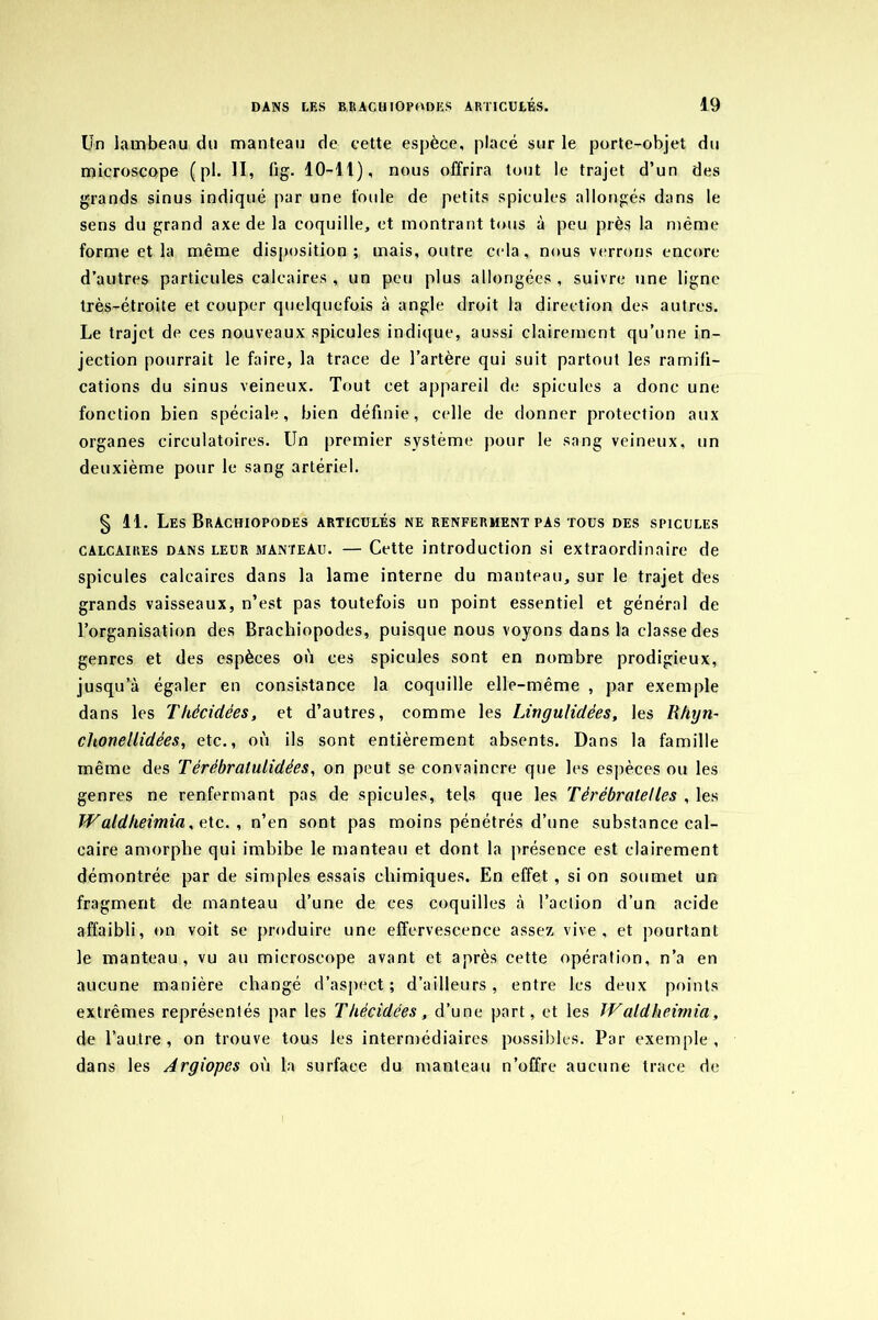 Un lambeau du manteau de cette espèce, placé sur le porte-objet du microscope (pl. II, lig. 10-11), nous offrira tout le trajet d’un des grands sinus indiqué par une foule de petits spiculés allongés dans le sens du grand axe de la coquille, et montrant tous à peu près la même forme et la même disposition ; mais, outre cela , nous verrons encore d’autres particules calcaires, un peu plus allongées, suivre une ligne très-étroite et couper quelquefois à angle droit la direction des autres. Le trajet de ces nouveaux spiculés indique, aussi clairement qu’une in- jection pourrait le faire, la trace de l’artère qui suit partout les ramifi- cations du sinus veineux. Tout cet appareil de spiculés a donc une fonction bien spéciale, bien définie, celle de donner protection aux organes circulatoires. Un premier système pour le sang veineux, un deuxième pour le sang artériel. § li. LesBrachiopodes articulés ne renferment pas tous des spiculés calcaires dans leur manteau. — Cette introduction si extraordinaire de spiculés calcaires dans la lame interne du manteau, sur le trajet des grands vaisseaux, n’est pas toutefois un point essentiel et général de l’organisation des Brachiopodes, puisque nous voyons dans la classe des genres et des espèces où ces spiculés sont en nombre prodigieux, jusqu’à égaler en consistance la coquille elle-même , par exemple dans les Tkécidées, et d’autres, comme les Lingulidées, les Rhyn- chonellidées, etc., où ils sont entièrement absents. Dans la famille même des Térébratulidées, on peut se convaincre que les espèces ou les genres ne renfermant pas de spiculés, tels que les Tèrébralelles , les Waldkeimia, c. te., n’en sont pas moins pénétrés d’une substance cal- caire amorphe qui imbibe le manteau et dont la présence est clairement démontrée par de simples essais chimiques. En effet, si on soumet un fragment de manteau d’une de ces coquilles à l’action d’un acide affaibli, on voit se produire une effervescence assez vive, et pourtant le manteau, vu au microscope avant et après cette opération, n’a en aucune manière changé d’aspect; d’ailleurs, entre les deux points extrêmes représentés par les Tkécidées , d’une part, et les IV aldheimia, de l’autre, on trouve tous les intermédiaires possibles. Par exemple, dans les Argiopes où la surface du manteau n’offre aucune trace de