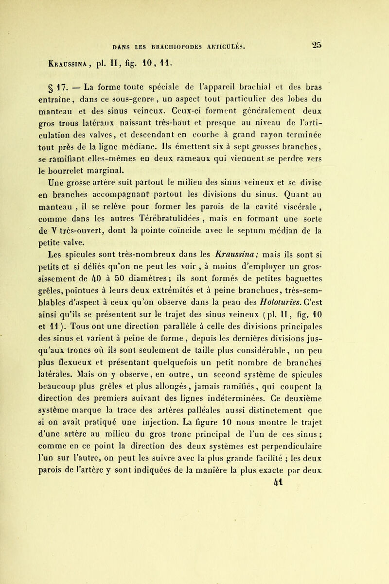 Kraussina, pl. II, fig. 10, 11. g 17. — La forme toute spéciale de l’appareil brachial et des bras entraîne, dans ce sous-genre, un aspect tout particulier des lobes du manteau et des sinus veineux. Ceux-ci forment généralement deux gros trous latéraux naissant très-haut et presque au niveau de l’arti- culation des valves, et descendant en courbe à grand ra)ron terminée tout près de la ligne médiane. Ils émettent six à sept grosses branches, se ramifiant elles-mêmes en deux rameaux qui viennent se perdre vers le bourrelet marginal. Une grosse artère suit partout le milieu des sinus veineux et se divise en branches accompagnant partout les divisions du sinus. Quant au manteau , il se relève pour former les parois de la cavité viscérale , comme dans les autres Térébratulidées , mais en formant une sorte de Y très-ouvert, dont la pointe coïncide avec le septum médian de la petite valve. Les spiculés sont très-nombreux dans les Kraussina ; mais ils sont si petits et si déliés qu’on ne peut les voir , à moins d’employer un gros- sissement de 40 à 50 diamètres ; ils sont formés de petites baguettes grêles, pointues à leurs deux extrémités et à peine branchues, très-sem- blables d’aspect à ceux qu’on observe dans la peau des Holoturies. C’est ainsi qu’ils se présentent sur le trajet des sinus veineux (pl. II, fig. 10 et 11 ). Tous ont une direction parallèle à celle des divisions principales des sinus et varient à peine de forme , depuis les dernières divisions jus- qu’aux troncs où ils sont seulement de taille plus considérable, un peu plus flexueux et présentant quelquefois un petit nombre de branches latérales. Mais on y observe, en outre, un second système de spiculés beaucoup plus grêles et plus allongés, jamais ramifiés, qui coupent la direction des premiers suivant des lignes indéterminées. Ce deuxième système marque la trace des artères palléales aussi distinctement que si on avait pratiqué une injection. La figure 10 nous montre le trajet d’une artère au milieu du gros tronc principal de l’un de ces sinus ; comme en ce point la direction des deux systèmes est perpendiculaire l’un sur l’autre, on peut les suivre avec la plus grande facilité ; les deux parois de l’artère y sont indiquées de la manière la plus exacte par deux 41
