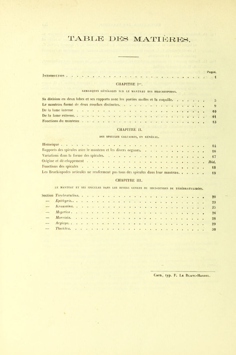 TABIÆ DBS MATIERES. t'a ses. Introduction 4 CHAPITRE 1”. REMARQUES GÉNÉRALES SIR LE MANTEAU DES RRACIIIOPODES. Sa division en deux lobes et ses rapports avec les parties molles et la coquille 5 Le manteau formé de deux couches distinctes 9 De la lame interne 49 De la lame externe 44 Fonctions du manteau 43 CHAPITRE II. DES SPICULES CALCAIRES, EN GÉNÉRAL. Historique 4^ Rapports des spiculés avec le manteau et les divers organes 43 Variations dans la forme des spiculés 47 Origine et développement Fonctions des spiculés 4g Les Bracliiopodes articulés ne renferment pas tous des spiculés dans leur manteau 19 CHAPITRE III. LE MANTEAU ET SES SPICULES DANS LES DIVERS GENRES OU SOUSGENRES DE TÉRÉBRATULIDÉES. Section Tcrebralutina 2Q — Epitliyris _ 23 — Kraussina 25 — Megcrlea 26 — Morrisia 28 — Argiupc 29 — Thecidea 30 Caen, typ. F. Le Blanc-Hardel.