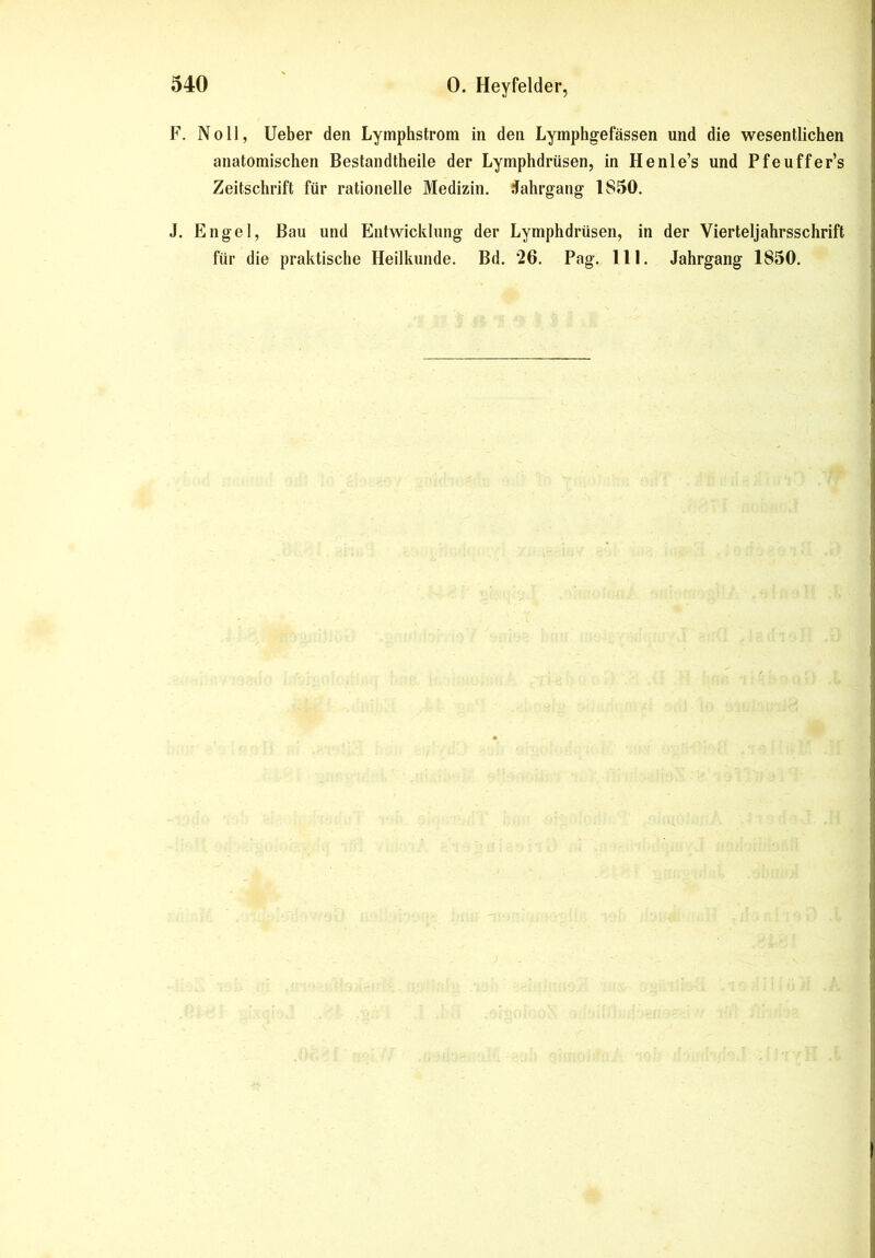 F. Noll, Ueber den Lymphstrom in den Lymphgefässen und die wesentlichen anatomischen Bestandteile der Lymphdrüsen, in Henle’s und Pfeuffer’s Zeitschrift für rationelle Medizin. Jahrgang 1S50. J. Engel, Bau und Entwicklung der Lymphdrüsen, in der Vierteljahrsschrift für die praktische Heilkunde. Bd. ‘26. Pag. 111. Jahrgang 1850.