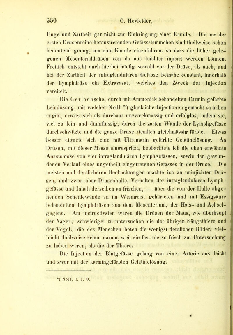 Enge und Zartheit gar nicht zur Einbringung einer Kanüle. Die aus der ersten Drüsenreihe heraustretenden Gefässstämmchen sind theilweise schon bedeutend genug, um eine Kanüle einzuführen, so dass die höher gele- genen Mesenterialdrüsen von da aus leichter injicirt werden können. Freilich entsteht auch hierbei häufig sowohl vor der Drüse, als auch, und bei der Zartheit der intraglandulären Gefässe beinahe constant, innerhalb der Lymphdrüse ein Extravasat, welches den Zweck der Injection vereitelt. Die Gerlachsche, durch mit Ammoniak behandelten Carmin gefärbte Leimlösung, mit welcher Noll *) glückliche Injectionen gemacht zu haben angibt, erwies sich als durchaus unzweckmässig und erfolglos, indem sie, viel zu fein und dünnflüssig, durch die zarten Wände der Lymphgefässe durchschwitzte und die ganze Drüse ziemlich gleichmässig färbte. Etwas besser eignete sich eine mit Ultramarin gefärbte Gelatinelösung. An Drüsen, mit dieser Masse eingespritzt, beobachtete ich die oben erwähnte Anastomose von vier intraglandulären Lymphgefässen, sowie den gewun- denen Verlauf eines ungetheilt eingetretenen Gefässes in der Drüse. Die meisten und deutlicheren Beobachtungen machte ich an uninjicirten Drü- sen, und zwar über Drüsenhülle, Verhalten der intraglandulären Lymph- gefässe und Inhalt derselben an frischen, — über die von der Hülle abge- henden Scheidewände an im Weingeist gehärteten und mit Essigsäure behandelten Lymphdrüsen aus dem Mesenterium, der Hals- und Achsel- gegend. Am instructivsten waren die Drüsen der Maus, wie überhaupt der Nager; schwieriger zu untersuchen die der übrigen Säugethiere und der Vögel; die des Menschen boten die wenigst deutlichen Bilder, viel- leicht theilweise schon darum, weil sie fast nie so frisch zur Untersuchung zu haben waren, als die der Thiere. Die Injection der Blutgefässe gelang von einer Arterie aus leicht und zwar mit der karmingefärbten Gelatinelösung. *) Noll, a. a. 0.