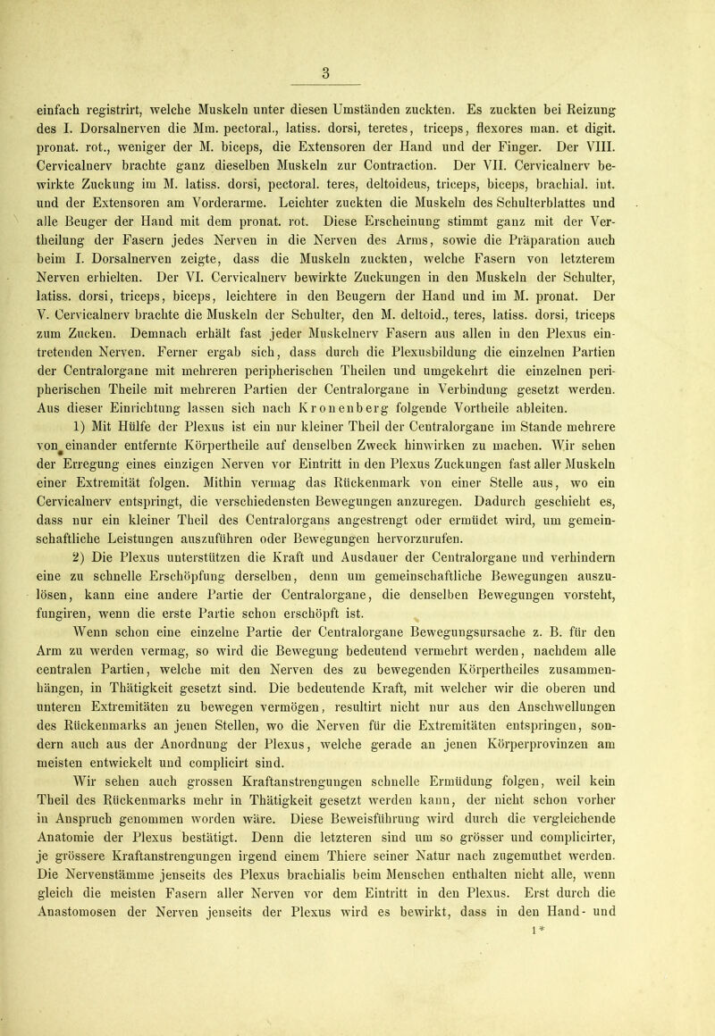 einfach registrirt, welche Muskeln unter diesen Umständen zuckten. Es zuckten bei Reizung des I. Dorsalnerven die Mm. pectoral., latiss. dorsi, teretes, triceps, flexores man. et digit. pronat. rot., weniger der M. biceps, die Extensoren der Hand und der Finger. Der VIII. Cervicalnerv brachte ganz dieselben Muskeln zur Contraction. Der VII. Cervicalnerv be- wirkte Zuckung im M. latiss. dorsi, pectoral. teres, deltoideus, triceps, biceps, brachial, int. und der Extensoren am Vorderarme. Leichter zuckten die Muskeln des Schulterblattes und alle Beuger der Hand mit dem pronat. rot. Diese Erscheinung stimmt ganz mit der Ver- theilung der Fasern jedes Nerven in die Nerven des Arms, sowie die Präparation auch beim I. Dorsalnerven zeigte, dass die Muskeln zuckten, welche Fasern von letzterem Nerven erhielten. Der VI. Cervicalnerv bewirkte Zuckungen in den Muskeln der Schulter, latiss. dorsi, triceps, biceps, leichtere in den Beugern der Hand und im M. pronat. Der V. Cervicalnerv brachte die Muskeln der Schulter, den M. deltoid., teres, latiss. dorsi, triceps zum Zucken. Demnach erhält fast jeder Muskelnerv Fasern aus allen in den Plexus ein- tretenden Nerven. Ferner ergab sich, dass durch die Plexusbildung die einzelnen Partien der Centralorgane mit mehreren peripherischen Theilen und umgekehrt die einzelnen peri- pherischen Theile mit mehreren Partien der Centralorgane in Verbindung gesetzt werden. Aus dieser Einrichtung lassen sich nach Kronenberg folgende Vortheile ableiten. 1) Mit Hülfe der Plexus ist ein nur kleiner Theil der Ceutralorgane im Stande mehrere voneinander entfernte Körpertheile auf denselben Zweck hinwirken zu machen. Wir sehen der Erregung eines einzigen Nerven vor Eintritt in den Plexus Zuckungen fast aller Muskeln einer Extremität folgen. Mithin vermag das Rückenmark von einer Stelle aus, wo ein Cervicalnerv entspringt, die verschiedensten Bewegungen anzuregen. Dadurch geschieht es, dass nur ein kleiner Tbeil des Centralorgans angestrengt oder ermüdet wird, um gemein- schaftliche Leistungen auszuführen oder Bewegungen hervorzurufen. 2) Die Plexus unterstützen die Kraft und Ausdauer der Centralorgane und verhindern eine zu schnelle Erschöpfung derselben, denn um gemeinschaftliche Bewegungen auszu- lösen, kann eine andere Partie der Centralorgane, die denselben Bewegungen vorsteht, fungiren, wenn die erste Partie schon erschöpft ist. Wenn schon eine einzelne Partie der Centralorgane Bewegungsursache z. B. für den Arm zu werden vermag, so wird die Bewegung bedeutend vermehrt werden, nachdem alle centralen Partien, welche mit den Nerven des zu bewegenden Körpertheiles Zusammen- hängen, in Thätigkeit gesetzt sind. Die bedeutende Kraft, mit welcher wir die oberen und unteren Extremitäten zu bewegen vermögen, resultirt nicht nur aus den Anschwellungen des Rückenmarks an jenen Stellen, wo die Nerven für die Extremitäten entspringen, son- dern auch aus der Anordnung der Plexus, welche gerade an jenen Körperprovinzen am meisten entwickelt und complicirt sind. Wir sehen auch grossen Kraftanstrengungen schnelle Ermüdung folgen, weil kein Theil des Rückenmarks mehr in Thätigkeit gesetzt werden kann, der nicht schon vorher in Anspruch genommen worden wäre. Diese Beweisführung wird durch die vergleichende Anatomie der Plexus bestätigt. Denn die letzteren sind um so grösser und complicirter, je grössere Kraftanstrengungen irgend einem Thiere seiner Natur nach zugemuthet werden. Die Nervenstämme jenseits des Plexus brachialis beim Menschen enthalten nicht alle, wenn gleich die meisten Fasern aller Nerven vor dem Eintritt in den Plexus. Erst durch die Anastomosen der Nerven jenseits der Plexus wird es bewirkt, dass in den Hand- und l*