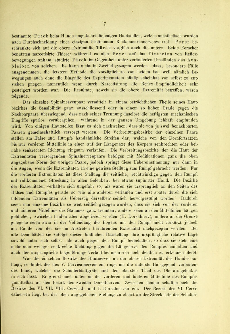 bestimmte Türck beim Hunde umgekehrt diejenigen Hautstellen, welche anästhetisch wurden nach Durchschneidung einer einzigen bestimmten Rückenmarksnervenwurzel. Peyer be- schränkte sich auf die obere Extremität, Türck verglich auch die untere. Beide Forscher benutzten narcotisirte Thiere; während es aber Peyer auf das Eintreten von Reflex- bewegungen ankam, studirte Türck im Gegentheil unter veränderten Umständen das Aus- bleiben von solchen. Es kann nicht in Zweifel gezogen werden, dass, besondere Fälle ausgenommen, die letztere Methode die vorzüglichere von beiden ist, weil nämlich Be- wegungen auch ohne die Eingriffe des Experimentators häufig scheinbar von selbst zu ent- stehen pflegen, namentlich wenn durch Narcotisirung die Reflex-Empfindlichkeit sehr gesteigert worden war. Die Resultate, soweit sie die obere Extremität betreffen, waren folgende. Das einzelne Spinalnervenpaar vermittelt in einem beträchtlichen Theile seines Haut- bezirkes die Sensibilität ganz ausschliessend oder in einem so hohen Grade gegen die Nachbarpaare überwiegend, dass nach seiner Trennung daselbst die heftigsten mechanischen Eingriffe spurlos vorübergehen, während in der ganzen Umgebung lebhaft empfunden wird. Von einigen Hautstellen lässt es sich nachweisen, dass sie von je zwei benachbarten Paaren gemeinschaftlich versorgt werden. Die Verbreitungsbezirke der einzelnen Paare stellen am Halse und Rumpfe bandähnliche Streifen dar, welche von den Dornfortsätzen bis zur vorderen Mittellinie in einer auf der Längenaxe des Körpers senkrechten oder bei- nahe senkrechten Richtung ringsum verlaufen. Die Verbreitungsbezirke der die Haut der Extremitäten versorgenden Spinaluervenpaare befolgen mit Modificationen ganz die oben angegebene Norm der übrigen Paare, jedoch springt diese Uebereinstimmung nur dann in die Augen, wenn die Extremitäten in eine gewisse Stellung zum Rumpf gebracht werden. Für die vorderen Extremitäten ist diese Stellung die seitliche, rechtwinklige gegen den Rumpf, mit vollkommener Streckung in allen Gelenken, bei etwas supinirter Hand. Die Bezirke der Extremitäten verhalten sich ungefähr so, als wären sie ursprünglich an den Seiten des Halses und Rumpfes gerade so wie alle anderen verlaufen und erst später durch die sich bildenden Extremitäten als Ueberzug derselben- seitlich hervorgestülpt worden. Dadurch seien nun einzelne Bezirke so weit seitlich gezogen worden, dass sie sich von der vorderen und hinteren Mittellinie des Stammes ganz trennten, andere seien an den Mittellinien hängen geblieben, zwischen beiden aber abgerissen worden (II. Dorsalnerv), andere an der Grenze gelegene seien zwar in der Vollendung des Bogens um den Rumpf nicht verkürzt, jedoch am Rande von der sie im Austreten berührenden Extremität nachgezogen worden. Bei alle Dem hätten sie zufolge dieser bildlichen Darstellung ihre ursprüngliche relative Lage sowohl unter sich selbst, als auch gegen den Rumpf beibehalten, so dass sie stets eine mehr oder weniger senkrechte Richtung gegen die Längenaxe des Rumpfes einhalten und auch der ursprüngliche bogenförmige Verlauf bei mehreren noch deutlich zu erkennen bleibt. Was die einzelnen Bezirke der Hautnerven an der oberen Extremität des Hundes an- langt, so bildet der des V. Cervicalnerven ein rings um die unterste Halsgegend verlaufen- des Band, welches die Schulterblattgräte und den obersten Theil des Oberarmgelenkes in sieb fasst. Er grenzt nach unten an der vorderen und hinteren Mittellinie des Rumpfes unmittelbar an den Bezirk des zweiten Dorsalnerven. Zwischen beiden schalten sich die Bezirke des VI. VII. VIII. Cervical- und I. Dorsalnerven ein. Der Bezirk des VI. Cervi- calnerven liegt bei der oben angegebenen Stellung zu oberst an der Streckseite des Schulter-